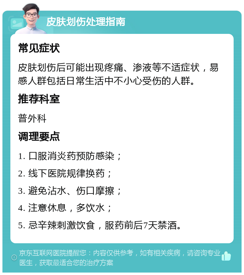 皮肤划伤处理指南 常见症状 皮肤划伤后可能出现疼痛、渗液等不适症状，易感人群包括日常生活中不小心受伤的人群。 推荐科室 普外科 调理要点 1. 口服消炎药预防感染； 2. 线下医院规律换药； 3. 避免沾水、伤口摩擦； 4. 注意休息，多饮水； 5. 忌辛辣刺激饮食，服药前后7天禁酒。