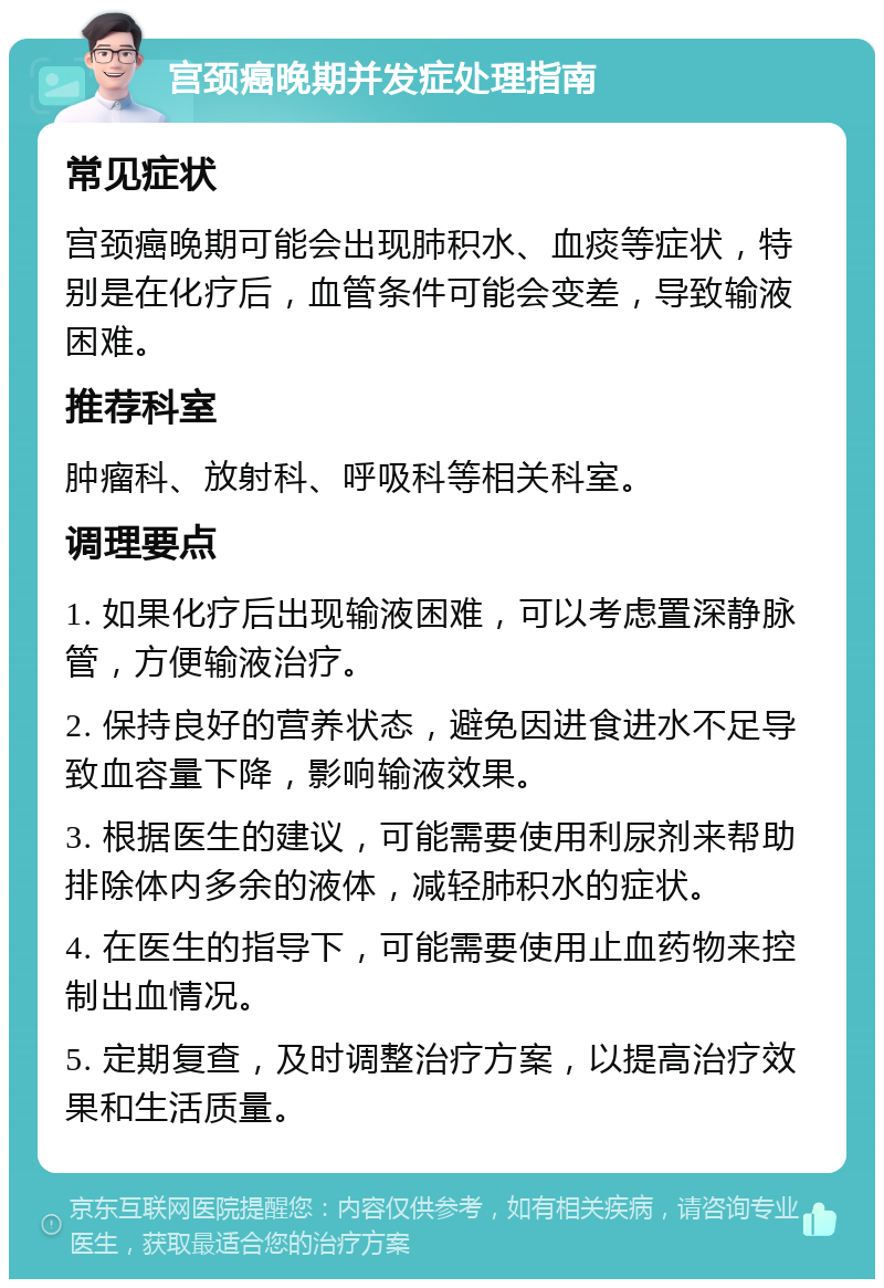 宫颈癌晚期并发症处理指南 常见症状 宫颈癌晚期可能会出现肺积水、血痰等症状，特别是在化疗后，血管条件可能会变差，导致输液困难。 推荐科室 肿瘤科、放射科、呼吸科等相关科室。 调理要点 1. 如果化疗后出现输液困难，可以考虑置深静脉管，方便输液治疗。 2. 保持良好的营养状态，避免因进食进水不足导致血容量下降，影响输液效果。 3. 根据医生的建议，可能需要使用利尿剂来帮助排除体内多余的液体，减轻肺积水的症状。 4. 在医生的指导下，可能需要使用止血药物来控制出血情况。 5. 定期复查，及时调整治疗方案，以提高治疗效果和生活质量。