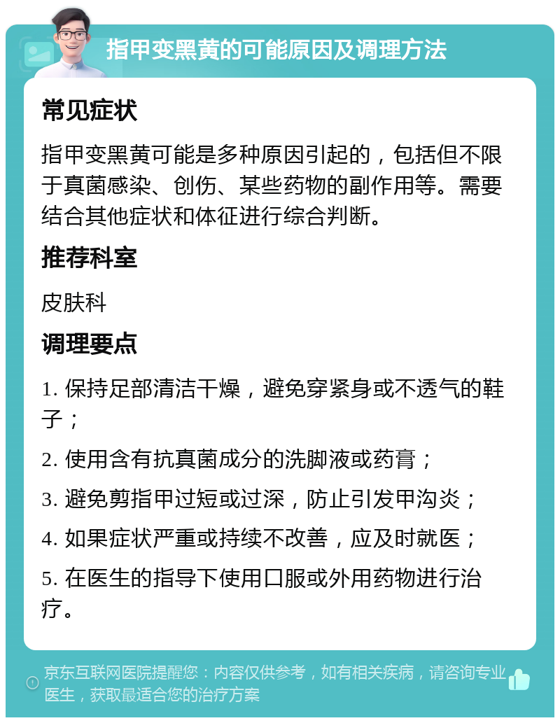 指甲变黑黄的可能原因及调理方法 常见症状 指甲变黑黄可能是多种原因引起的，包括但不限于真菌感染、创伤、某些药物的副作用等。需要结合其他症状和体征进行综合判断。 推荐科室 皮肤科 调理要点 1. 保持足部清洁干燥，避免穿紧身或不透气的鞋子； 2. 使用含有抗真菌成分的洗脚液或药膏； 3. 避免剪指甲过短或过深，防止引发甲沟炎； 4. 如果症状严重或持续不改善，应及时就医； 5. 在医生的指导下使用口服或外用药物进行治疗。