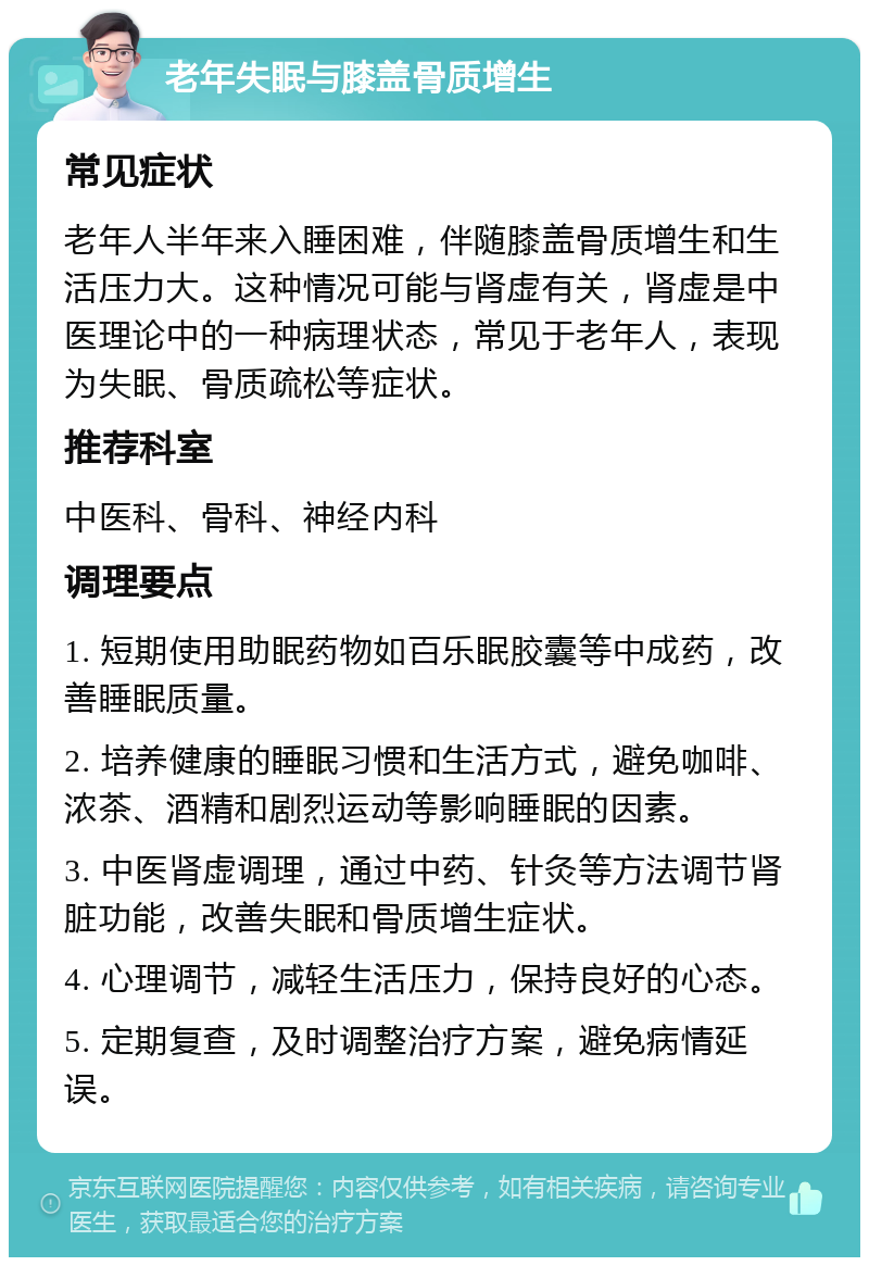 老年失眠与膝盖骨质增生 常见症状 老年人半年来入睡困难，伴随膝盖骨质增生和生活压力大。这种情况可能与肾虚有关，肾虚是中医理论中的一种病理状态，常见于老年人，表现为失眠、骨质疏松等症状。 推荐科室 中医科、骨科、神经内科 调理要点 1. 短期使用助眠药物如百乐眠胶囊等中成药，改善睡眠质量。 2. 培养健康的睡眠习惯和生活方式，避免咖啡、浓茶、酒精和剧烈运动等影响睡眠的因素。 3. 中医肾虚调理，通过中药、针灸等方法调节肾脏功能，改善失眠和骨质增生症状。 4. 心理调节，减轻生活压力，保持良好的心态。 5. 定期复查，及时调整治疗方案，避免病情延误。