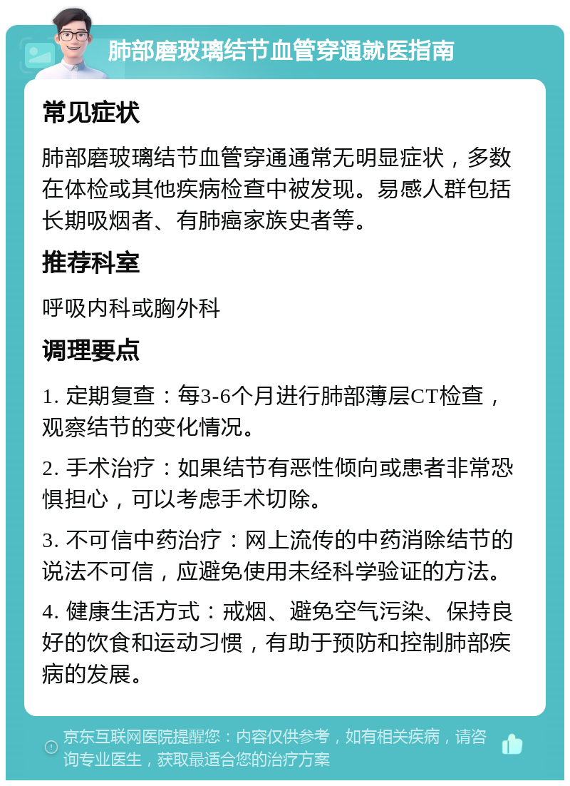 肺部磨玻璃结节血管穿通就医指南 常见症状 肺部磨玻璃结节血管穿通通常无明显症状，多数在体检或其他疾病检查中被发现。易感人群包括长期吸烟者、有肺癌家族史者等。 推荐科室 呼吸内科或胸外科 调理要点 1. 定期复查：每3-6个月进行肺部薄层CT检查，观察结节的变化情况。 2. 手术治疗：如果结节有恶性倾向或患者非常恐惧担心，可以考虑手术切除。 3. 不可信中药治疗：网上流传的中药消除结节的说法不可信，应避免使用未经科学验证的方法。 4. 健康生活方式：戒烟、避免空气污染、保持良好的饮食和运动习惯，有助于预防和控制肺部疾病的发展。