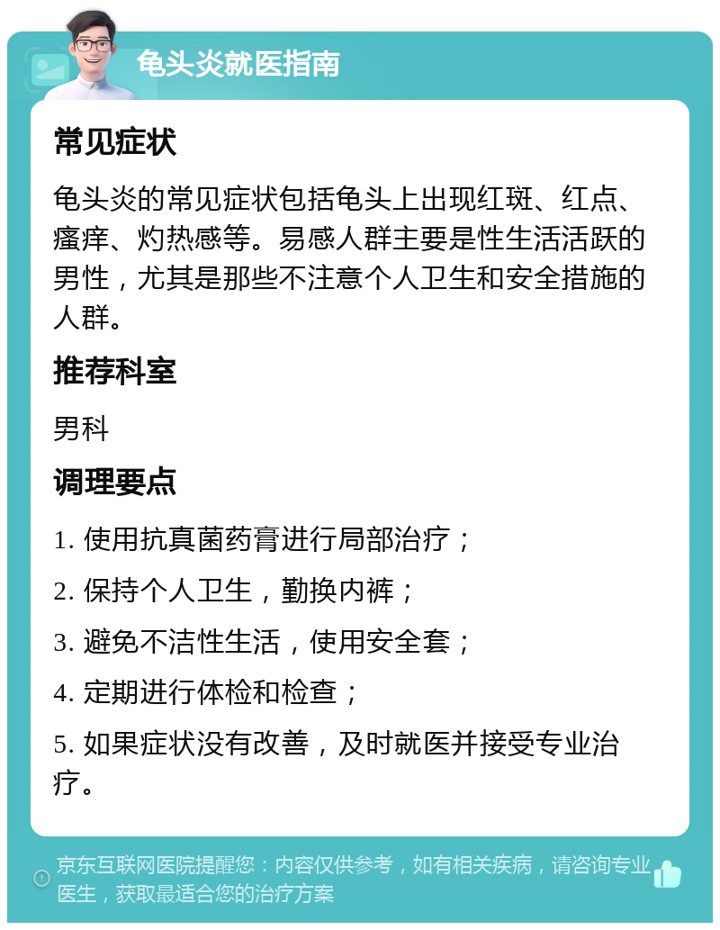 龟头炎就医指南 常见症状 龟头炎的常见症状包括龟头上出现红斑、红点、瘙痒、灼热感等。易感人群主要是性生活活跃的男性，尤其是那些不注意个人卫生和安全措施的人群。 推荐科室 男科 调理要点 1. 使用抗真菌药膏进行局部治疗； 2. 保持个人卫生，勤换内裤； 3. 避免不洁性生活，使用安全套； 4. 定期进行体检和检查； 5. 如果症状没有改善，及时就医并接受专业治疗。