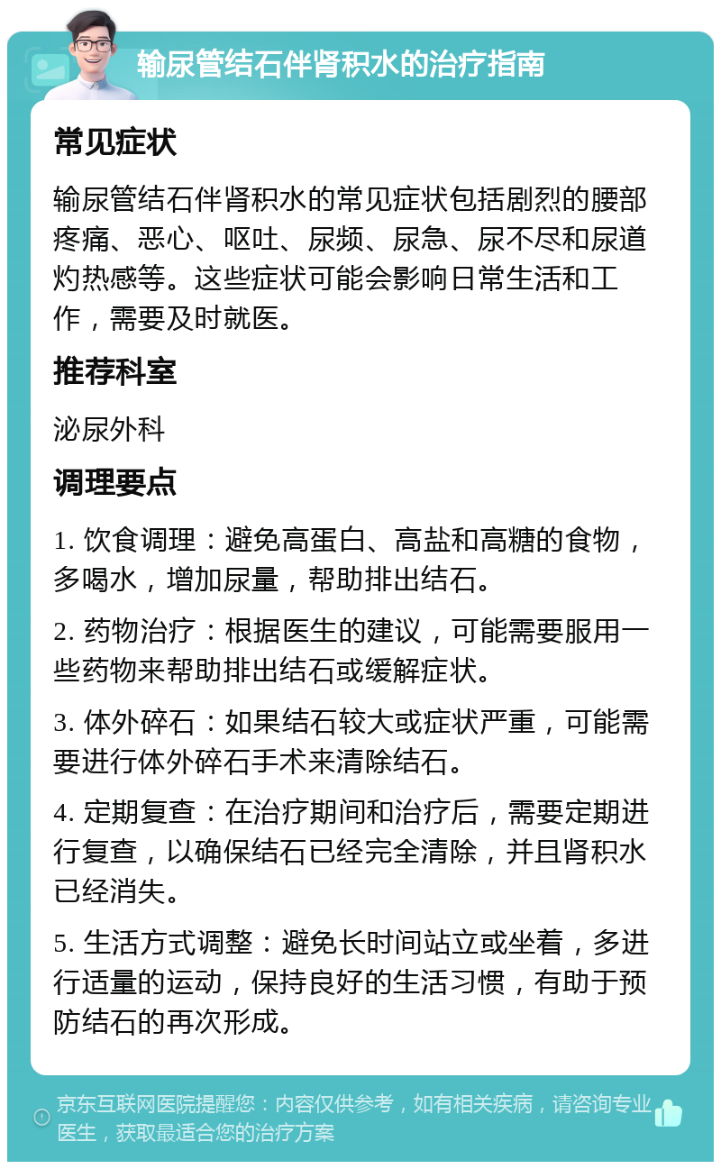 输尿管结石伴肾积水的治疗指南 常见症状 输尿管结石伴肾积水的常见症状包括剧烈的腰部疼痛、恶心、呕吐、尿频、尿急、尿不尽和尿道灼热感等。这些症状可能会影响日常生活和工作，需要及时就医。 推荐科室 泌尿外科 调理要点 1. 饮食调理：避免高蛋白、高盐和高糖的食物，多喝水，增加尿量，帮助排出结石。 2. 药物治疗：根据医生的建议，可能需要服用一些药物来帮助排出结石或缓解症状。 3. 体外碎石：如果结石较大或症状严重，可能需要进行体外碎石手术来清除结石。 4. 定期复查：在治疗期间和治疗后，需要定期进行复查，以确保结石已经完全清除，并且肾积水已经消失。 5. 生活方式调整：避免长时间站立或坐着，多进行适量的运动，保持良好的生活习惯，有助于预防结石的再次形成。