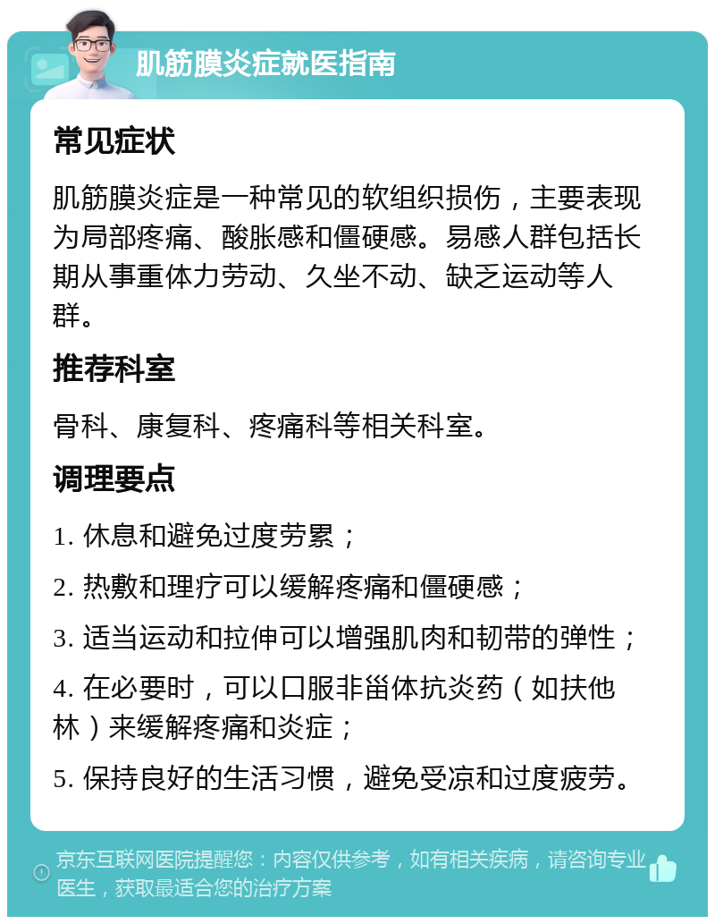 肌筋膜炎症就医指南 常见症状 肌筋膜炎症是一种常见的软组织损伤，主要表现为局部疼痛、酸胀感和僵硬感。易感人群包括长期从事重体力劳动、久坐不动、缺乏运动等人群。 推荐科室 骨科、康复科、疼痛科等相关科室。 调理要点 1. 休息和避免过度劳累； 2. 热敷和理疗可以缓解疼痛和僵硬感； 3. 适当运动和拉伸可以增强肌肉和韧带的弹性； 4. 在必要时，可以口服非甾体抗炎药（如扶他林）来缓解疼痛和炎症； 5. 保持良好的生活习惯，避免受凉和过度疲劳。