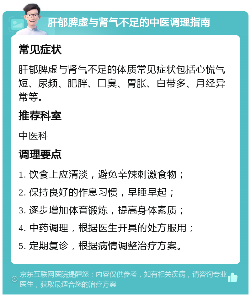 肝郁脾虚与肾气不足的中医调理指南 常见症状 肝郁脾虚与肾气不足的体质常见症状包括心慌气短、尿频、肥胖、口臭、胃胀、白带多、月经异常等。 推荐科室 中医科 调理要点 1. 饮食上应清淡，避免辛辣刺激食物； 2. 保持良好的作息习惯，早睡早起； 3. 逐步增加体育锻炼，提高身体素质； 4. 中药调理，根据医生开具的处方服用； 5. 定期复诊，根据病情调整治疗方案。