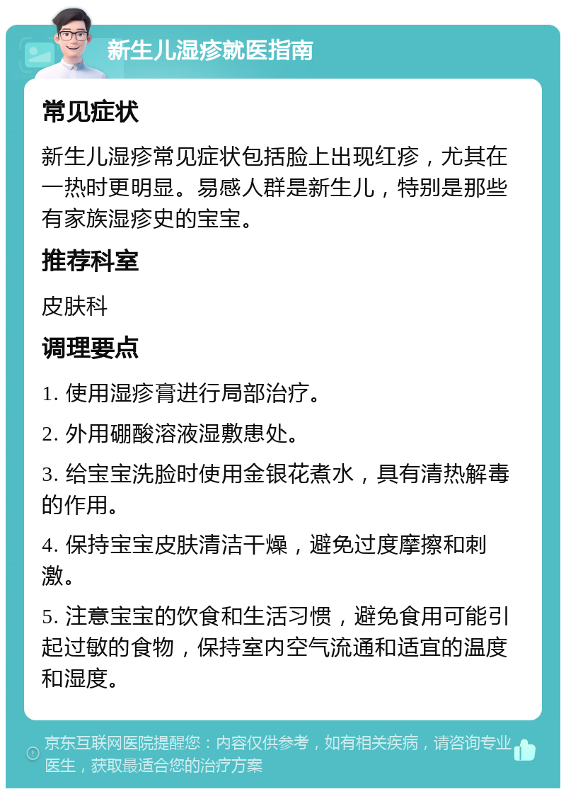 新生儿湿疹就医指南 常见症状 新生儿湿疹常见症状包括脸上出现红疹，尤其在一热时更明显。易感人群是新生儿，特别是那些有家族湿疹史的宝宝。 推荐科室 皮肤科 调理要点 1. 使用湿疹膏进行局部治疗。 2. 外用硼酸溶液湿敷患处。 3. 给宝宝洗脸时使用金银花煮水，具有清热解毒的作用。 4. 保持宝宝皮肤清洁干燥，避免过度摩擦和刺激。 5. 注意宝宝的饮食和生活习惯，避免食用可能引起过敏的食物，保持室内空气流通和适宜的温度和湿度。