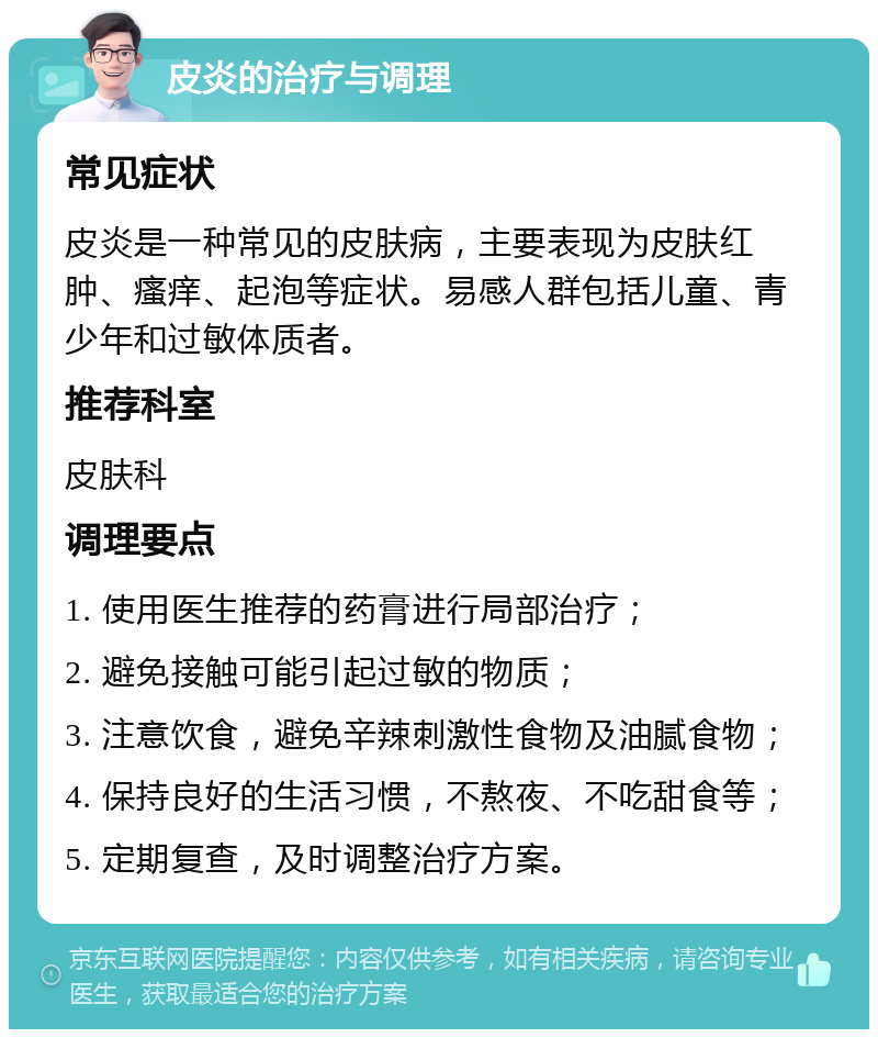 皮炎的治疗与调理 常见症状 皮炎是一种常见的皮肤病，主要表现为皮肤红肿、瘙痒、起泡等症状。易感人群包括儿童、青少年和过敏体质者。 推荐科室 皮肤科 调理要点 1. 使用医生推荐的药膏进行局部治疗； 2. 避免接触可能引起过敏的物质； 3. 注意饮食，避免辛辣刺激性食物及油腻食物； 4. 保持良好的生活习惯，不熬夜、不吃甜食等； 5. 定期复查，及时调整治疗方案。