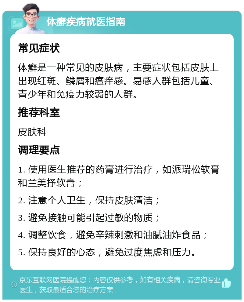 体癣疾病就医指南 常见症状 体癣是一种常见的皮肤病，主要症状包括皮肤上出现红斑、鳞屑和瘙痒感。易感人群包括儿童、青少年和免疫力较弱的人群。 推荐科室 皮肤科 调理要点 1. 使用医生推荐的药膏进行治疗，如派瑞松软膏和兰美抒软膏； 2. 注意个人卫生，保持皮肤清洁； 3. 避免接触可能引起过敏的物质； 4. 调整饮食，避免辛辣刺激和油腻油炸食品； 5. 保持良好的心态，避免过度焦虑和压力。