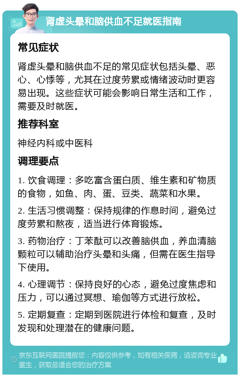 肾虚头晕和脑供血不足就医指南 常见症状 肾虚头晕和脑供血不足的常见症状包括头晕、恶心、心悸等，尤其在过度劳累或情绪波动时更容易出现。这些症状可能会影响日常生活和工作，需要及时就医。 推荐科室 神经内科或中医科 调理要点 1. 饮食调理：多吃富含蛋白质、维生素和矿物质的食物，如鱼、肉、蛋、豆类、蔬菜和水果。 2. 生活习惯调整：保持规律的作息时间，避免过度劳累和熬夜，适当进行体育锻炼。 3. 药物治疗：丁苯酞可以改善脑供血，养血清脑颗粒可以辅助治疗头晕和头痛，但需在医生指导下使用。 4. 心理调节：保持良好的心态，避免过度焦虑和压力，可以通过冥想、瑜伽等方式进行放松。 5. 定期复查：定期到医院进行体检和复查，及时发现和处理潜在的健康问题。