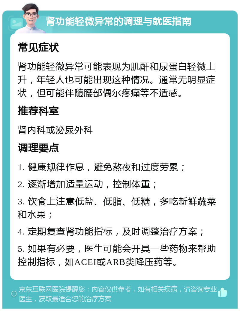 肾功能轻微异常的调理与就医指南 常见症状 肾功能轻微异常可能表现为肌酐和尿蛋白轻微上升，年轻人也可能出现这种情况。通常无明显症状，但可能伴随腰部偶尔疼痛等不适感。 推荐科室 肾内科或泌尿外科 调理要点 1. 健康规律作息，避免熬夜和过度劳累； 2. 逐渐增加适量运动，控制体重； 3. 饮食上注意低盐、低脂、低糖，多吃新鲜蔬菜和水果； 4. 定期复查肾功能指标，及时调整治疗方案； 5. 如果有必要，医生可能会开具一些药物来帮助控制指标，如ACEI或ARB类降压药等。