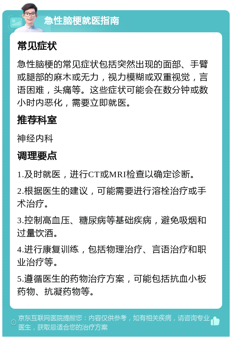 急性脑梗就医指南 常见症状 急性脑梗的常见症状包括突然出现的面部、手臂或腿部的麻木或无力，视力模糊或双重视觉，言语困难，头痛等。这些症状可能会在数分钟或数小时内恶化，需要立即就医。 推荐科室 神经内科 调理要点 1.及时就医，进行CT或MRI检查以确定诊断。 2.根据医生的建议，可能需要进行溶栓治疗或手术治疗。 3.控制高血压、糖尿病等基础疾病，避免吸烟和过量饮酒。 4.进行康复训练，包括物理治疗、言语治疗和职业治疗等。 5.遵循医生的药物治疗方案，可能包括抗血小板药物、抗凝药物等。