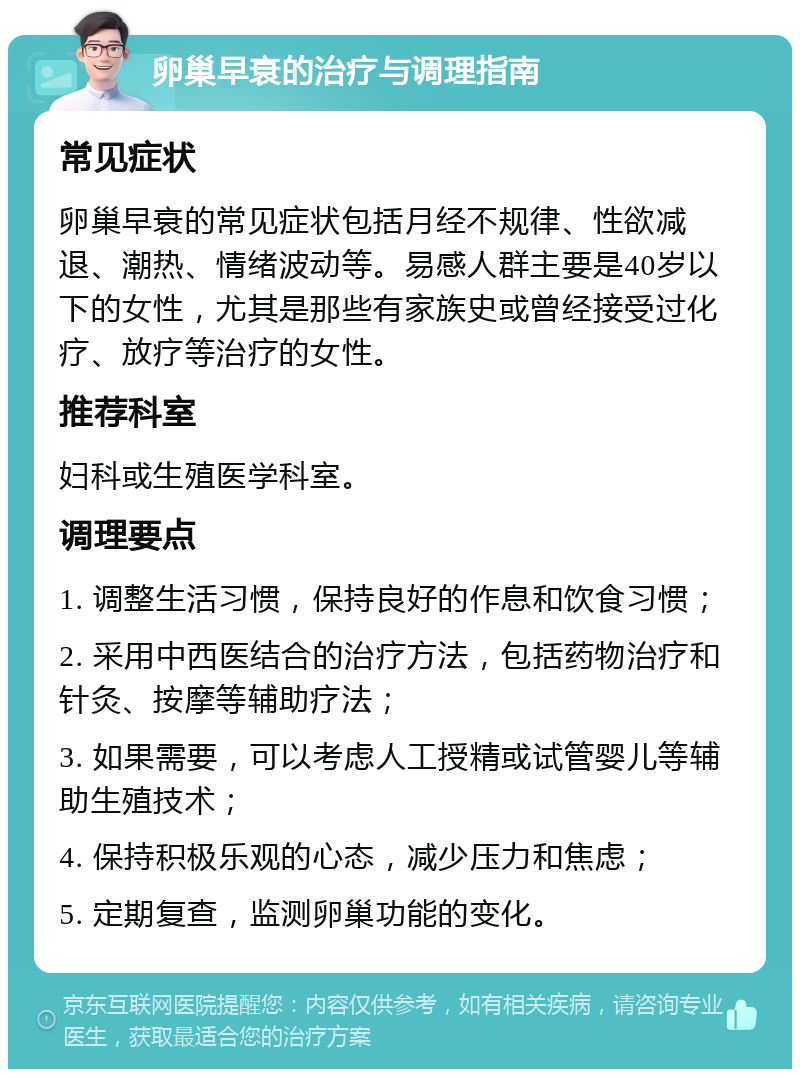 卵巢早衰的治疗与调理指南 常见症状 卵巢早衰的常见症状包括月经不规律、性欲减退、潮热、情绪波动等。易感人群主要是40岁以下的女性，尤其是那些有家族史或曾经接受过化疗、放疗等治疗的女性。 推荐科室 妇科或生殖医学科室。 调理要点 1. 调整生活习惯，保持良好的作息和饮食习惯； 2. 采用中西医结合的治疗方法，包括药物治疗和针灸、按摩等辅助疗法； 3. 如果需要，可以考虑人工授精或试管婴儿等辅助生殖技术； 4. 保持积极乐观的心态，减少压力和焦虑； 5. 定期复查，监测卵巢功能的变化。