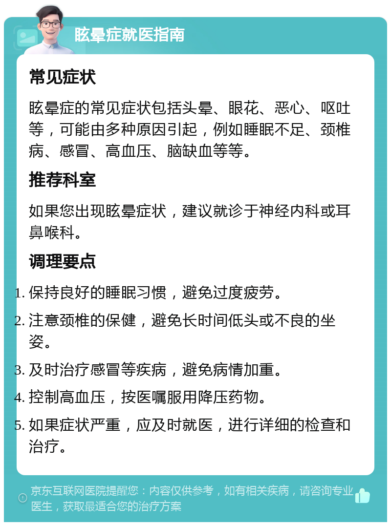 眩晕症就医指南 常见症状 眩晕症的常见症状包括头晕、眼花、恶心、呕吐等，可能由多种原因引起，例如睡眠不足、颈椎病、感冒、高血压、脑缺血等等。 推荐科室 如果您出现眩晕症状，建议就诊于神经内科或耳鼻喉科。 调理要点 保持良好的睡眠习惯，避免过度疲劳。 注意颈椎的保健，避免长时间低头或不良的坐姿。 及时治疗感冒等疾病，避免病情加重。 控制高血压，按医嘱服用降压药物。 如果症状严重，应及时就医，进行详细的检查和治疗。