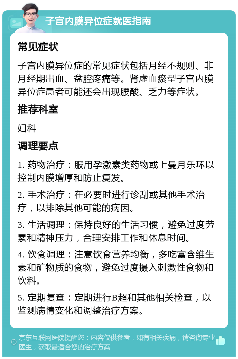 子宫内膜异位症就医指南 常见症状 子宫内膜异位症的常见症状包括月经不规则、非月经期出血、盆腔疼痛等。肾虚血瘀型子宫内膜异位症患者可能还会出现腰酸、乏力等症状。 推荐科室 妇科 调理要点 1. 药物治疗：服用孕激素类药物或上曼月乐环以控制内膜增厚和防止复发。 2. 手术治疗：在必要时进行诊刮或其他手术治疗，以排除其他可能的病因。 3. 生活调理：保持良好的生活习惯，避免过度劳累和精神压力，合理安排工作和休息时间。 4. 饮食调理：注意饮食营养均衡，多吃富含维生素和矿物质的食物，避免过度摄入刺激性食物和饮料。 5. 定期复查：定期进行B超和其他相关检查，以监测病情变化和调整治疗方案。