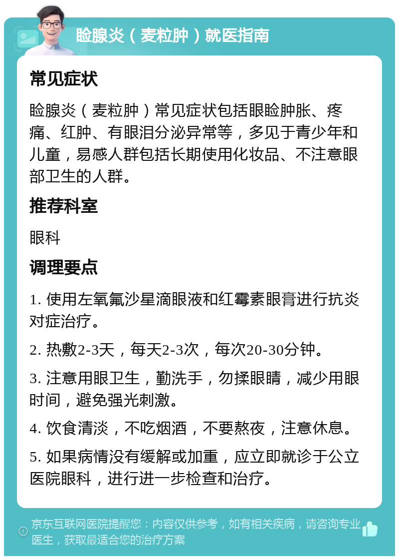 睑腺炎（麦粒肿）就医指南 常见症状 睑腺炎（麦粒肿）常见症状包括眼睑肿胀、疼痛、红肿、有眼泪分泌异常等，多见于青少年和儿童，易感人群包括长期使用化妆品、不注意眼部卫生的人群。 推荐科室 眼科 调理要点 1. 使用左氧氟沙星滴眼液和红霉素眼膏进行抗炎对症治疗。 2. 热敷2-3天，每天2-3次，每次20-30分钟。 3. 注意用眼卫生，勤洗手，勿揉眼睛，减少用眼时间，避免强光刺激。 4. 饮食清淡，不吃烟酒，不要熬夜，注意休息。 5. 如果病情没有缓解或加重，应立即就诊于公立医院眼科，进行进一步检查和治疗。