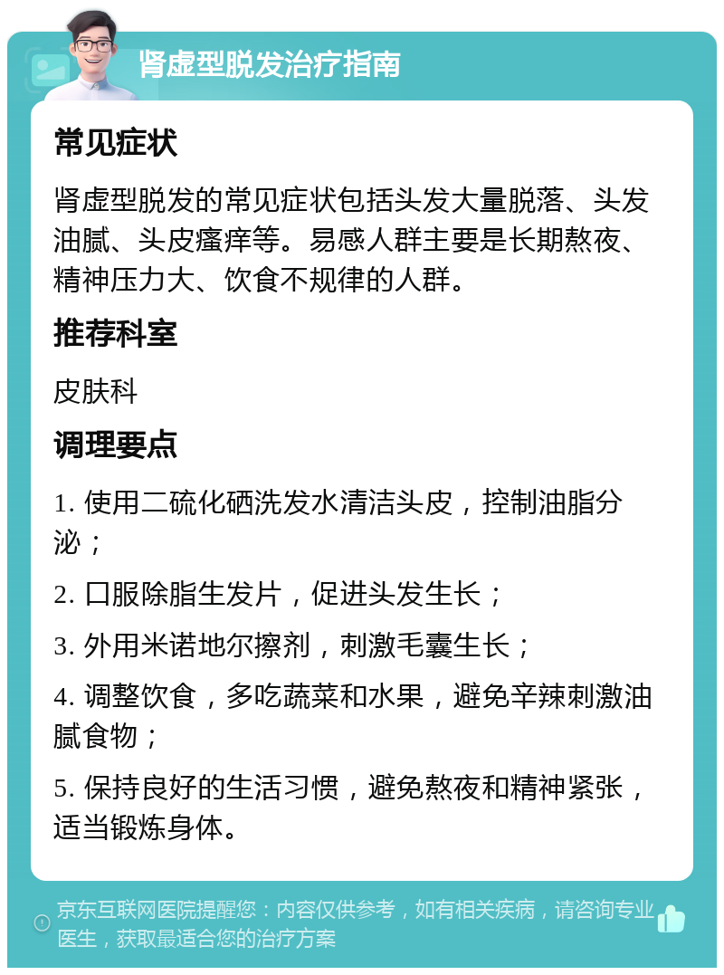 肾虚型脱发治疗指南 常见症状 肾虚型脱发的常见症状包括头发大量脱落、头发油腻、头皮瘙痒等。易感人群主要是长期熬夜、精神压力大、饮食不规律的人群。 推荐科室 皮肤科 调理要点 1. 使用二硫化硒洗发水清洁头皮，控制油脂分泌； 2. 口服除脂生发片，促进头发生长； 3. 外用米诺地尔擦剂，刺激毛囊生长； 4. 调整饮食，多吃蔬菜和水果，避免辛辣刺激油腻食物； 5. 保持良好的生活习惯，避免熬夜和精神紧张，适当锻炼身体。