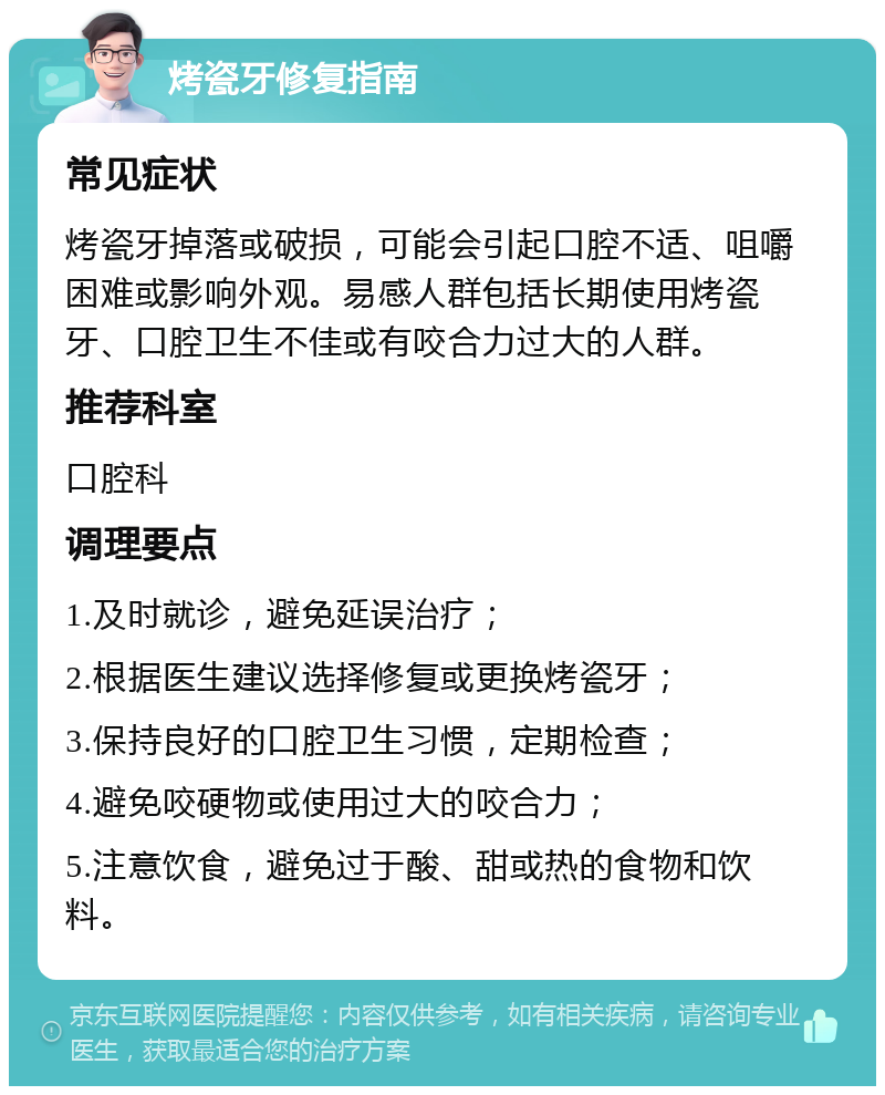 烤瓷牙修复指南 常见症状 烤瓷牙掉落或破损，可能会引起口腔不适、咀嚼困难或影响外观。易感人群包括长期使用烤瓷牙、口腔卫生不佳或有咬合力过大的人群。 推荐科室 口腔科 调理要点 1.及时就诊，避免延误治疗； 2.根据医生建议选择修复或更换烤瓷牙； 3.保持良好的口腔卫生习惯，定期检查； 4.避免咬硬物或使用过大的咬合力； 5.注意饮食，避免过于酸、甜或热的食物和饮料。