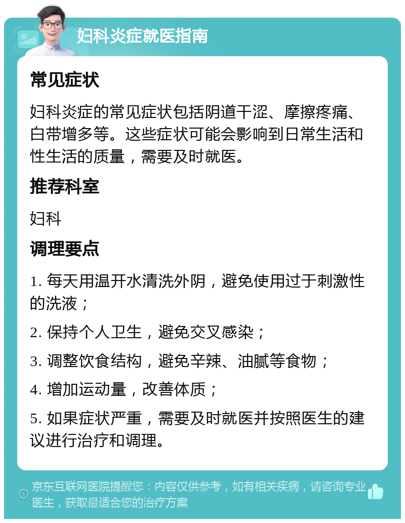 妇科炎症就医指南 常见症状 妇科炎症的常见症状包括阴道干涩、摩擦疼痛、白带增多等。这些症状可能会影响到日常生活和性生活的质量，需要及时就医。 推荐科室 妇科 调理要点 1. 每天用温开水清洗外阴，避免使用过于刺激性的洗液； 2. 保持个人卫生，避免交叉感染； 3. 调整饮食结构，避免辛辣、油腻等食物； 4. 增加运动量，改善体质； 5. 如果症状严重，需要及时就医并按照医生的建议进行治疗和调理。