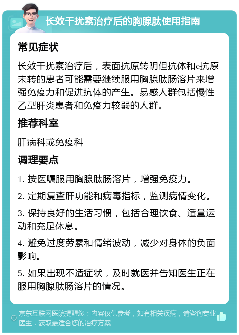 长效干扰素治疗后的胸腺肽使用指南 常见症状 长效干扰素治疗后，表面抗原转阴但抗体和e抗原未转的患者可能需要继续服用胸腺肽肠溶片来增强免疫力和促进抗体的产生。易感人群包括慢性乙型肝炎患者和免疫力较弱的人群。 推荐科室 肝病科或免疫科 调理要点 1. 按医嘱服用胸腺肽肠溶片，增强免疫力。 2. 定期复查肝功能和病毒指标，监测病情变化。 3. 保持良好的生活习惯，包括合理饮食、适量运动和充足休息。 4. 避免过度劳累和情绪波动，减少对身体的负面影响。 5. 如果出现不适症状，及时就医并告知医生正在服用胸腺肽肠溶片的情况。