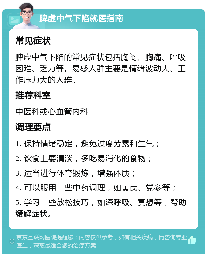 脾虚中气下陷就医指南 常见症状 脾虚中气下陷的常见症状包括胸闷、胸痛、呼吸困难、乏力等。易感人群主要是情绪波动大、工作压力大的人群。 推荐科室 中医科或心血管内科 调理要点 1. 保持情绪稳定，避免过度劳累和生气； 2. 饮食上要清淡，多吃易消化的食物； 3. 适当进行体育锻炼，增强体质； 4. 可以服用一些中药调理，如黄芪、党参等； 5. 学习一些放松技巧，如深呼吸、冥想等，帮助缓解症状。