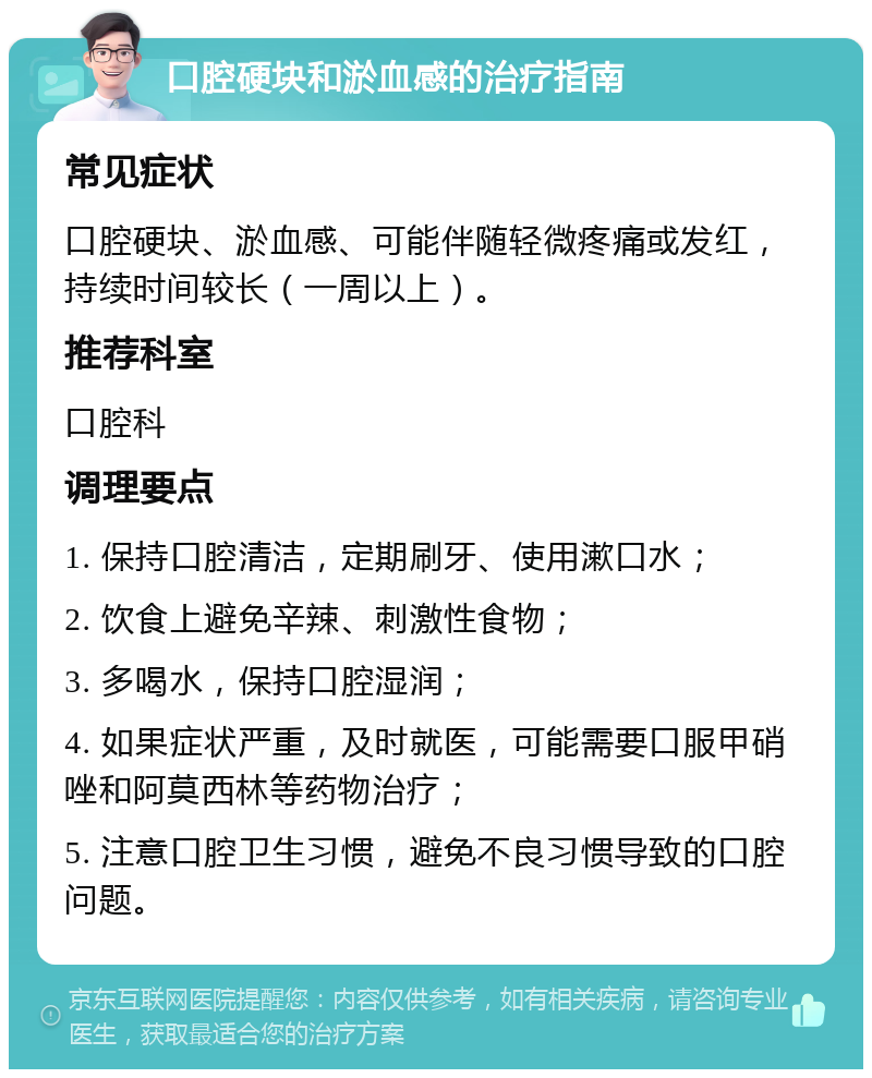 口腔硬块和淤血感的治疗指南 常见症状 口腔硬块、淤血感、可能伴随轻微疼痛或发红，持续时间较长（一周以上）。 推荐科室 口腔科 调理要点 1. 保持口腔清洁，定期刷牙、使用漱口水； 2. 饮食上避免辛辣、刺激性食物； 3. 多喝水，保持口腔湿润； 4. 如果症状严重，及时就医，可能需要口服甲硝唑和阿莫西林等药物治疗； 5. 注意口腔卫生习惯，避免不良习惯导致的口腔问题。