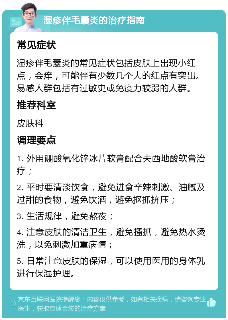 湿疹伴毛囊炎的治疗指南 常见症状 湿疹伴毛囊炎的常见症状包括皮肤上出现小红点，会痒，可能伴有少数几个大的红点有突出。易感人群包括有过敏史或免疫力较弱的人群。 推荐科室 皮肤科 调理要点 1. 外用硼酸氧化锌冰片软膏配合夫西地酸软膏治疗； 2. 平时要清淡饮食，避免进食辛辣刺激、油腻及过甜的食物，避免饮酒，避免抠抓挤压； 3. 生活规律，避免熬夜； 4. 注意皮肤的清洁卫生，避免搔抓，避免热水烫洗，以免刺激加重病情； 5. 日常注意皮肤的保湿，可以使用医用的身体乳进行保湿护理。