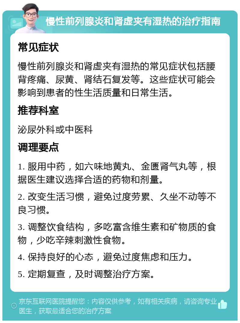 慢性前列腺炎和肾虚夹有湿热的治疗指南 常见症状 慢性前列腺炎和肾虚夹有湿热的常见症状包括腰背疼痛、尿黄、肾结石复发等。这些症状可能会影响到患者的性生活质量和日常生活。 推荐科室 泌尿外科或中医科 调理要点 1. 服用中药，如六味地黄丸、金匮肾气丸等，根据医生建议选择合适的药物和剂量。 2. 改变生活习惯，避免过度劳累、久坐不动等不良习惯。 3. 调整饮食结构，多吃富含维生素和矿物质的食物，少吃辛辣刺激性食物。 4. 保持良好的心态，避免过度焦虑和压力。 5. 定期复查，及时调整治疗方案。