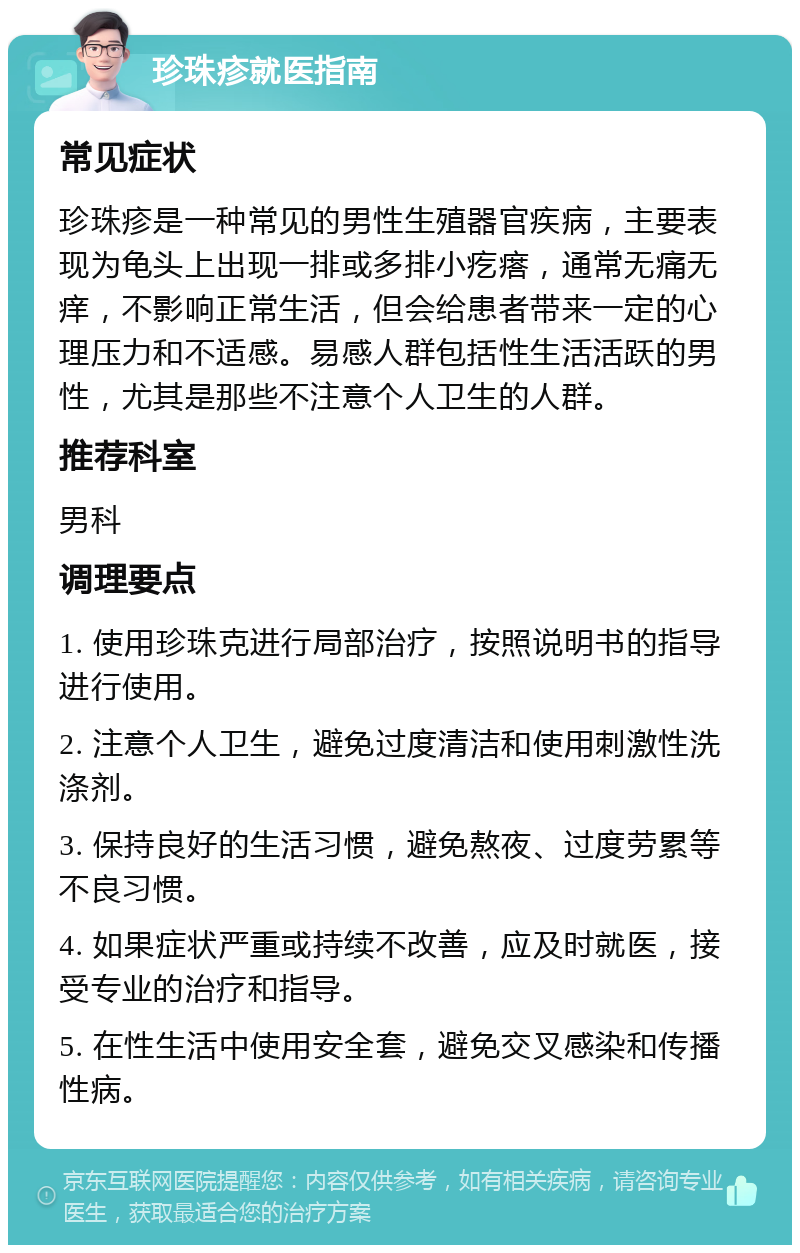 珍珠疹就医指南 常见症状 珍珠疹是一种常见的男性生殖器官疾病，主要表现为龟头上出现一排或多排小疙瘩，通常无痛无痒，不影响正常生活，但会给患者带来一定的心理压力和不适感。易感人群包括性生活活跃的男性，尤其是那些不注意个人卫生的人群。 推荐科室 男科 调理要点 1. 使用珍珠克进行局部治疗，按照说明书的指导进行使用。 2. 注意个人卫生，避免过度清洁和使用刺激性洗涤剂。 3. 保持良好的生活习惯，避免熬夜、过度劳累等不良习惯。 4. 如果症状严重或持续不改善，应及时就医，接受专业的治疗和指导。 5. 在性生活中使用安全套，避免交叉感染和传播性病。