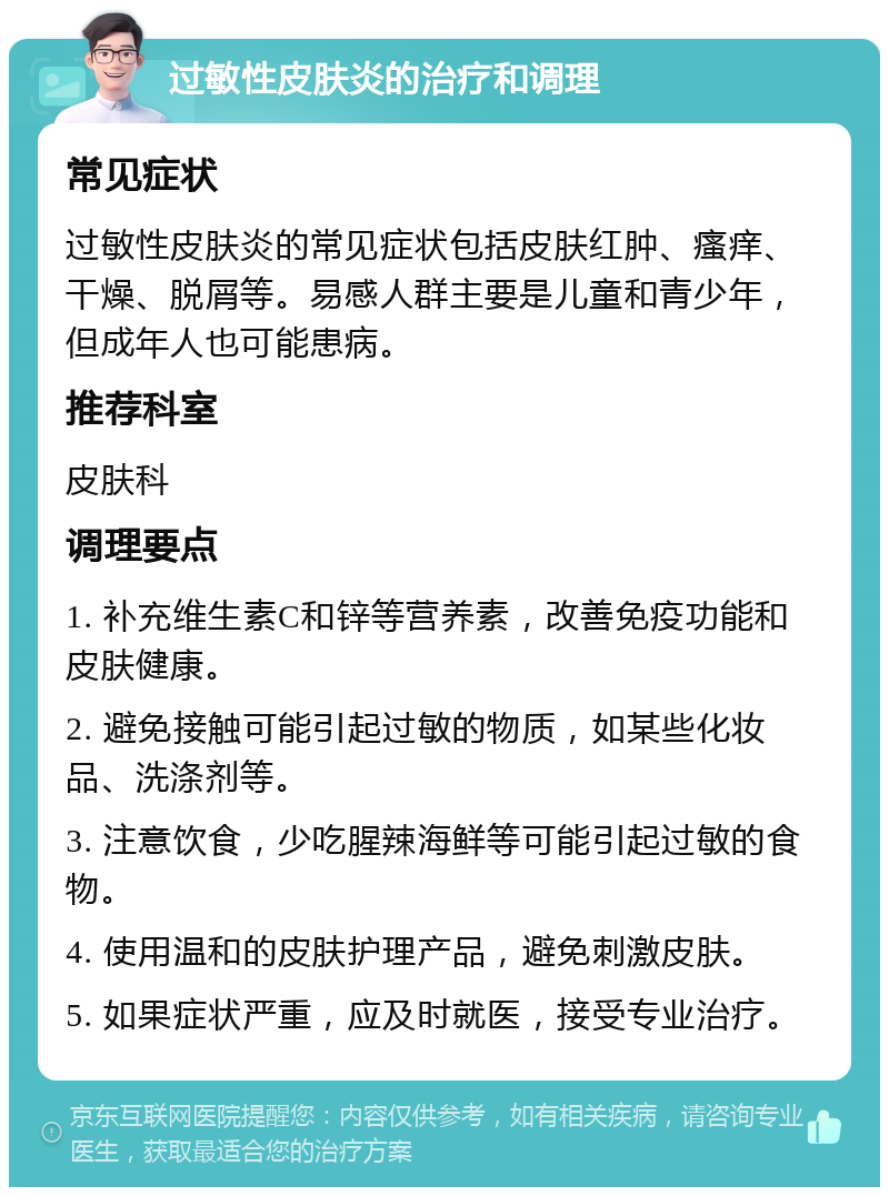 过敏性皮肤炎的治疗和调理 常见症状 过敏性皮肤炎的常见症状包括皮肤红肿、瘙痒、干燥、脱屑等。易感人群主要是儿童和青少年，但成年人也可能患病。 推荐科室 皮肤科 调理要点 1. 补充维生素C和锌等营养素，改善免疫功能和皮肤健康。 2. 避免接触可能引起过敏的物质，如某些化妆品、洗涤剂等。 3. 注意饮食，少吃腥辣海鲜等可能引起过敏的食物。 4. 使用温和的皮肤护理产品，避免刺激皮肤。 5. 如果症状严重，应及时就医，接受专业治疗。