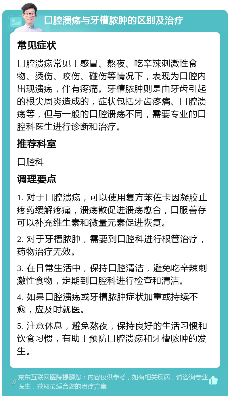 口腔溃疡与牙槽脓肿的区别及治疗 常见症状 口腔溃疡常见于感冒、熬夜、吃辛辣刺激性食物、烫伤、咬伤、碰伤等情况下，表现为口腔内出现溃疡，伴有疼痛。牙槽脓肿则是由牙齿引起的根尖周炎造成的，症状包括牙齿疼痛、口腔溃疡等，但与一般的口腔溃疡不同，需要专业的口腔科医生进行诊断和治疗。 推荐科室 口腔科 调理要点 1. 对于口腔溃疡，可以使用复方苯佐卡因凝胶止疼药缓解疼痛，溃疡散促进溃疡愈合，口服善存可以补充维生素和微量元素促进恢复。 2. 对于牙槽脓肿，需要到口腔科进行根管治疗，药物治疗无效。 3. 在日常生活中，保持口腔清洁，避免吃辛辣刺激性食物，定期到口腔科进行检查和清洁。 4. 如果口腔溃疡或牙槽脓肿症状加重或持续不愈，应及时就医。 5. 注意休息，避免熬夜，保持良好的生活习惯和饮食习惯，有助于预防口腔溃疡和牙槽脓肿的发生。