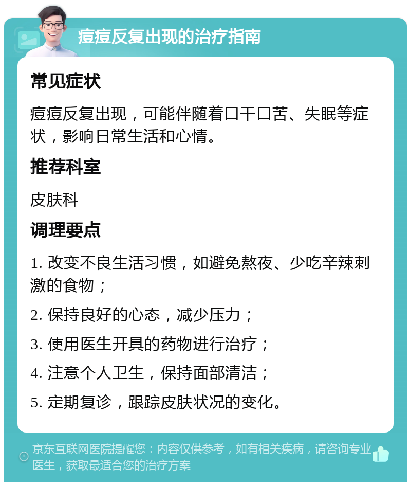 痘痘反复出现的治疗指南 常见症状 痘痘反复出现，可能伴随着口干口苦、失眠等症状，影响日常生活和心情。 推荐科室 皮肤科 调理要点 1. 改变不良生活习惯，如避免熬夜、少吃辛辣刺激的食物； 2. 保持良好的心态，减少压力； 3. 使用医生开具的药物进行治疗； 4. 注意个人卫生，保持面部清洁； 5. 定期复诊，跟踪皮肤状况的变化。