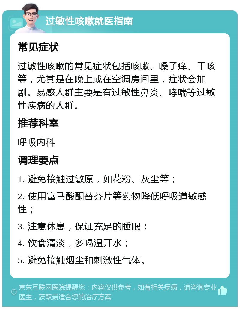 过敏性咳嗽就医指南 常见症状 过敏性咳嗽的常见症状包括咳嗽、嗓子痒、干咳等，尤其是在晚上或在空调房间里，症状会加剧。易感人群主要是有过敏性鼻炎、哮喘等过敏性疾病的人群。 推荐科室 呼吸内科 调理要点 1. 避免接触过敏原，如花粉、灰尘等； 2. 使用富马酸酮替芬片等药物降低呼吸道敏感性； 3. 注意休息，保证充足的睡眠； 4. 饮食清淡，多喝温开水； 5. 避免接触烟尘和刺激性气体。