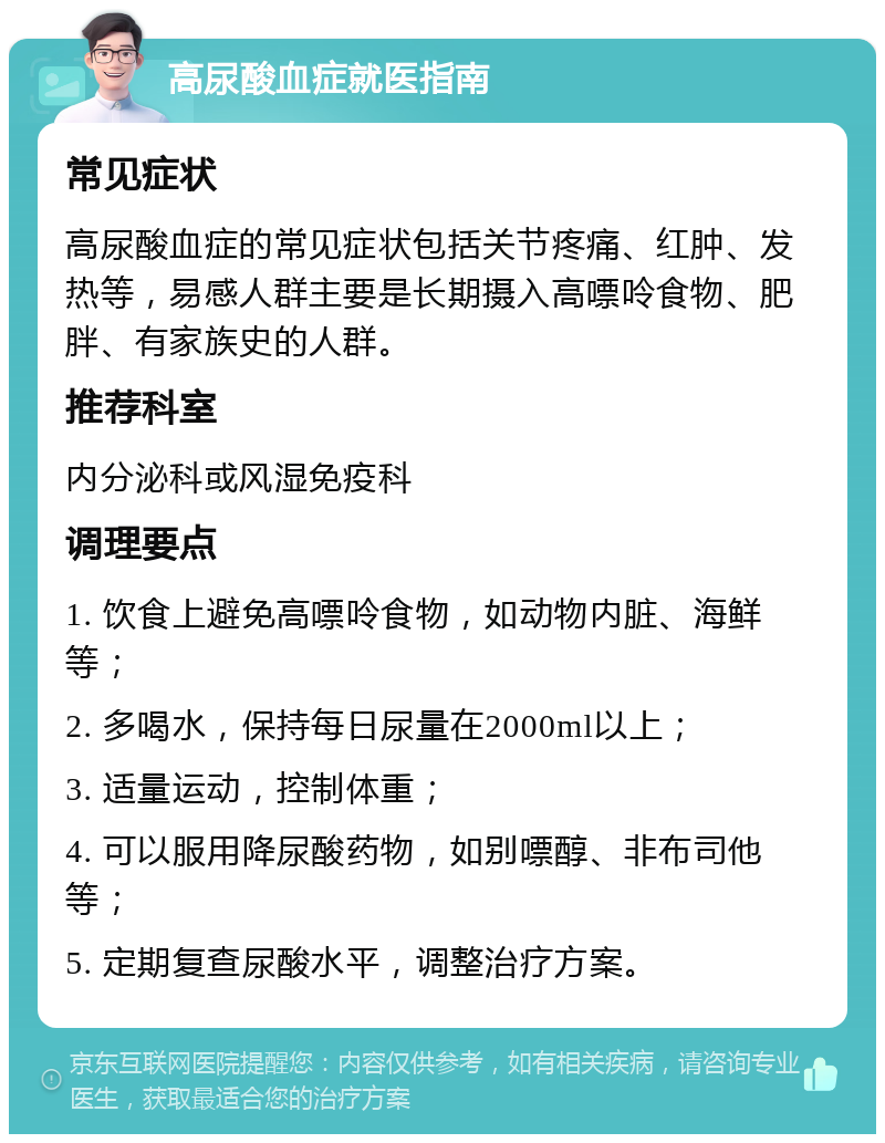 高尿酸血症就医指南 常见症状 高尿酸血症的常见症状包括关节疼痛、红肿、发热等，易感人群主要是长期摄入高嘌呤食物、肥胖、有家族史的人群。 推荐科室 内分泌科或风湿免疫科 调理要点 1. 饮食上避免高嘌呤食物，如动物内脏、海鲜等； 2. 多喝水，保持每日尿量在2000ml以上； 3. 适量运动，控制体重； 4. 可以服用降尿酸药物，如别嘌醇、非布司他等； 5. 定期复查尿酸水平，调整治疗方案。