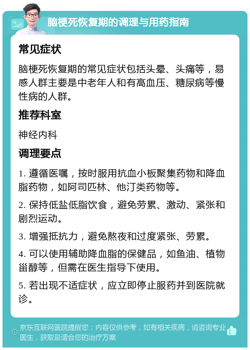 脑梗死恢复期的调理与用药指南 常见症状 脑梗死恢复期的常见症状包括头晕、头痛等，易感人群主要是中老年人和有高血压、糖尿病等慢性病的人群。 推荐科室 神经内科 调理要点 1. 遵循医嘱，按时服用抗血小板聚集药物和降血脂药物，如阿司匹林、他汀类药物等。 2. 保持低盐低脂饮食，避免劳累、激动、紧张和剧烈运动。 3. 增强抵抗力，避免熬夜和过度紧张、劳累。 4. 可以使用辅助降血脂的保健品，如鱼油、植物甾醇等，但需在医生指导下使用。 5. 若出现不适症状，应立即停止服药并到医院就诊。