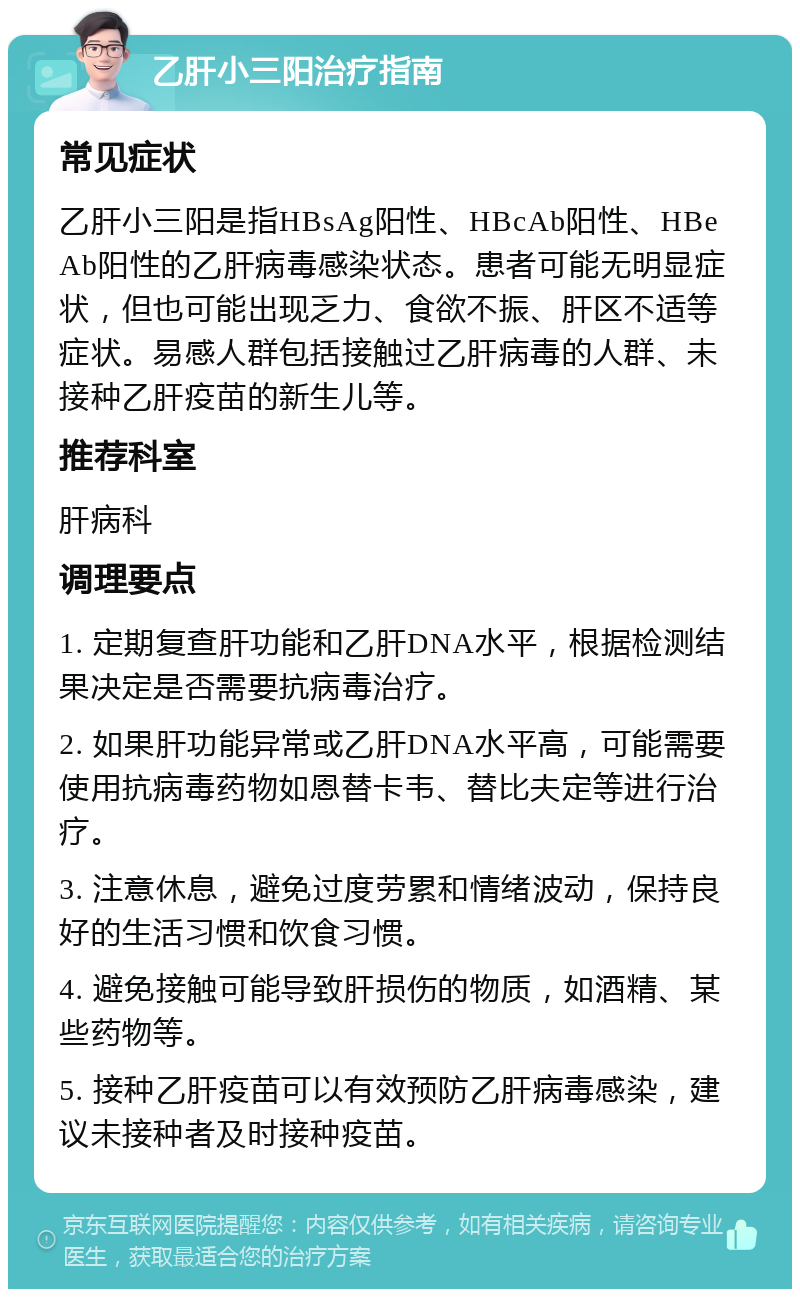 乙肝小三阳治疗指南 常见症状 乙肝小三阳是指HBsAg阳性、HBcAb阳性、HBeAb阳性的乙肝病毒感染状态。患者可能无明显症状，但也可能出现乏力、食欲不振、肝区不适等症状。易感人群包括接触过乙肝病毒的人群、未接种乙肝疫苗的新生儿等。 推荐科室 肝病科 调理要点 1. 定期复查肝功能和乙肝DNA水平，根据检测结果决定是否需要抗病毒治疗。 2. 如果肝功能异常或乙肝DNA水平高，可能需要使用抗病毒药物如恩替卡韦、替比夫定等进行治疗。 3. 注意休息，避免过度劳累和情绪波动，保持良好的生活习惯和饮食习惯。 4. 避免接触可能导致肝损伤的物质，如酒精、某些药物等。 5. 接种乙肝疫苗可以有效预防乙肝病毒感染，建议未接种者及时接种疫苗。