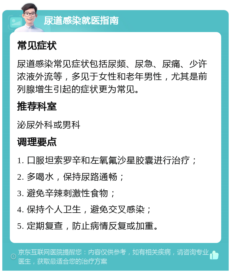 尿道感染就医指南 常见症状 尿道感染常见症状包括尿频、尿急、尿痛、少许浓液外流等，多见于女性和老年男性，尤其是前列腺增生引起的症状更为常见。 推荐科室 泌尿外科或男科 调理要点 1. 口服坦索罗辛和左氧氟沙星胶囊进行治疗； 2. 多喝水，保持尿路通畅； 3. 避免辛辣刺激性食物； 4. 保持个人卫生，避免交叉感染； 5. 定期复查，防止病情反复或加重。