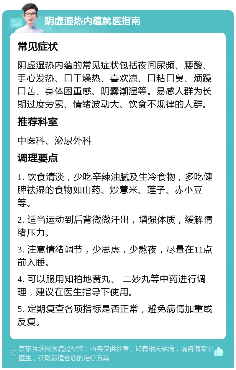 阴虚湿热内蕴就医指南 常见症状 阴虚湿热内蕴的常见症状包括夜间尿频、腰酸、手心发热、口干燥热、喜欢凉、口粘口臭、烦躁口苦、身体困重感、阴囊潮湿等。易感人群为长期过度劳累、情绪波动大、饮食不规律的人群。 推荐科室 中医科、泌尿外科 调理要点 1. 饮食清淡，少吃辛辣油腻及生冷食物，多吃健脾祛湿的食物如山药、炒薏米、莲子、赤小豆等。 2. 适当运动到后背微微汗出，增强体质，缓解情绪压力。 3. 注意情绪调节，少思虑，少熬夜，尽量在11点前入睡。 4. 可以服用知柏地黄丸、 二妙丸等中药进行调理，建议在医生指导下使用。 5. 定期复查各项指标是否正常，避免病情加重或反复。