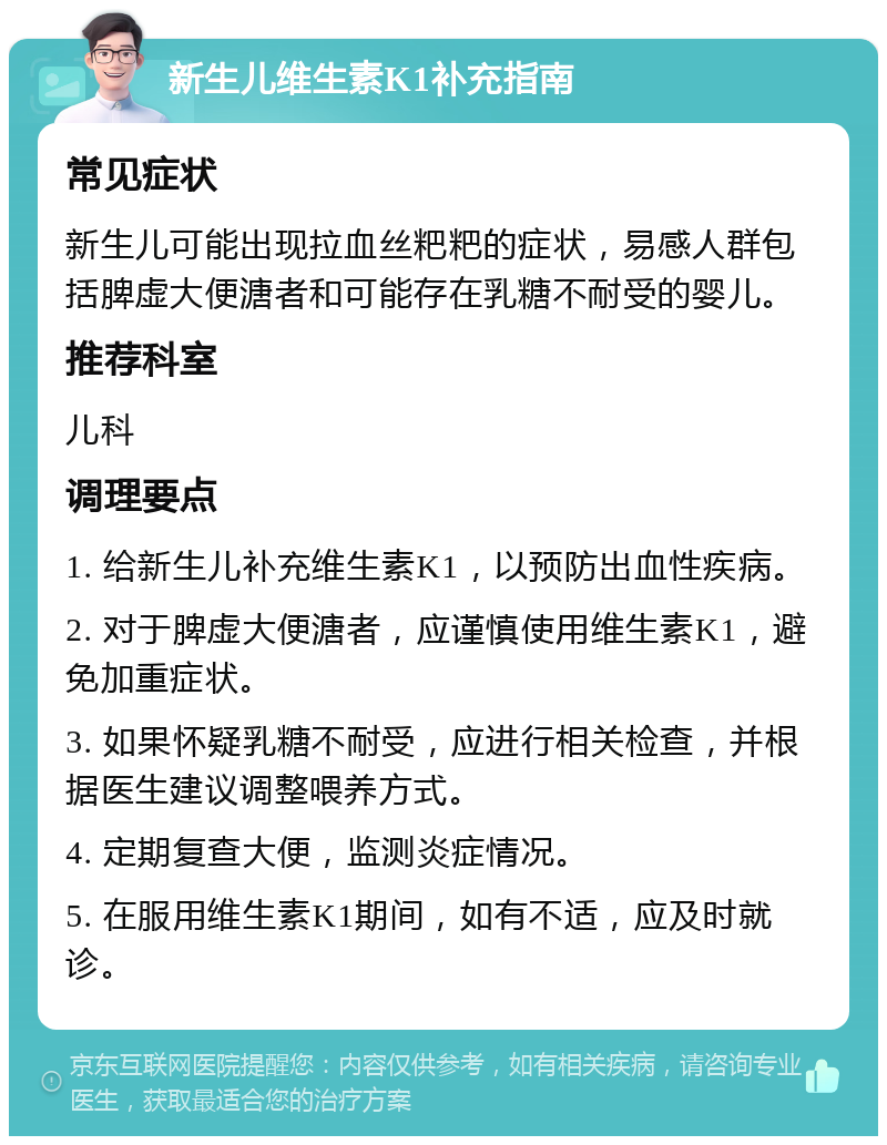 新生儿维生素K1补充指南 常见症状 新生儿可能出现拉血丝粑粑的症状，易感人群包括脾虚大便溏者和可能存在乳糖不耐受的婴儿。 推荐科室 儿科 调理要点 1. 给新生儿补充维生素K1，以预防出血性疾病。 2. 对于脾虚大便溏者，应谨慎使用维生素K1，避免加重症状。 3. 如果怀疑乳糖不耐受，应进行相关检查，并根据医生建议调整喂养方式。 4. 定期复查大便，监测炎症情况。 5. 在服用维生素K1期间，如有不适，应及时就诊。