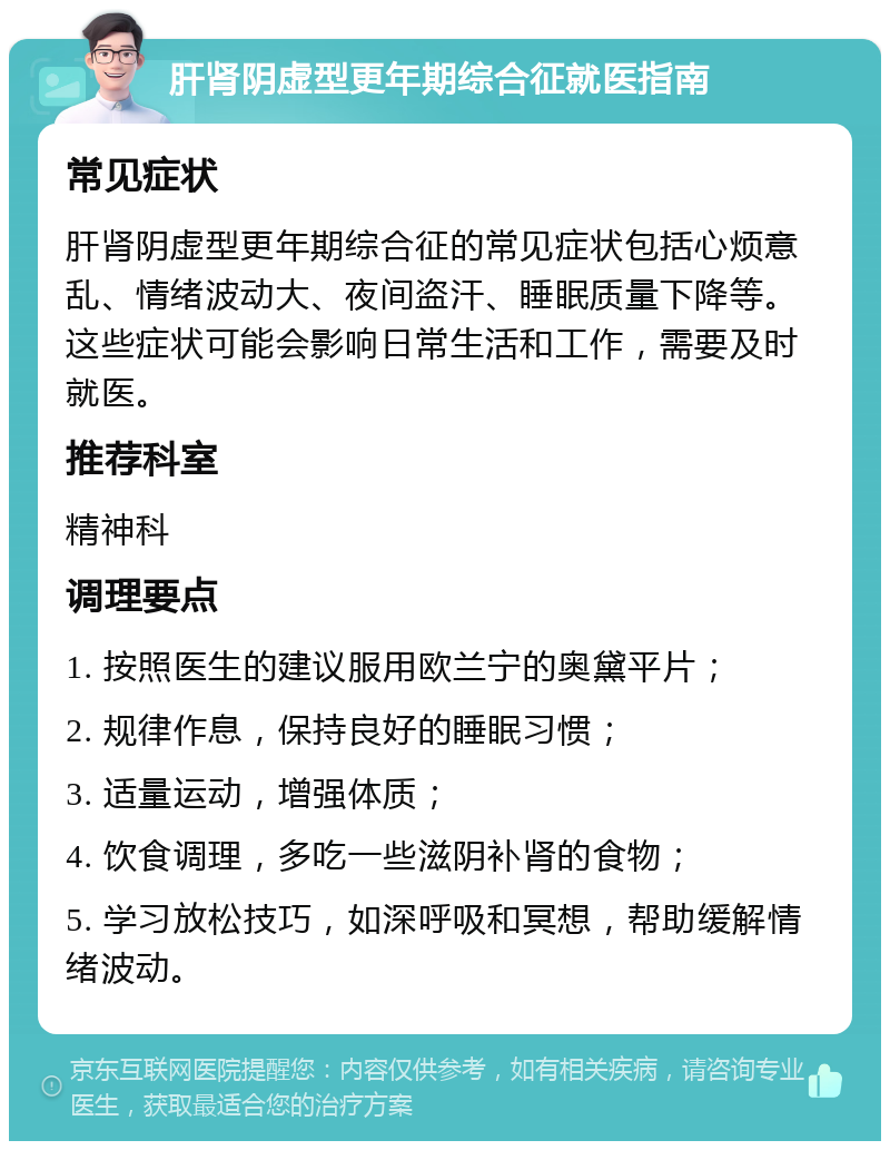 肝肾阴虚型更年期综合征就医指南 常见症状 肝肾阴虚型更年期综合征的常见症状包括心烦意乱、情绪波动大、夜间盗汗、睡眠质量下降等。这些症状可能会影响日常生活和工作，需要及时就医。 推荐科室 精神科 调理要点 1. 按照医生的建议服用欧兰宁的奥黛平片； 2. 规律作息，保持良好的睡眠习惯； 3. 适量运动，增强体质； 4. 饮食调理，多吃一些滋阴补肾的食物； 5. 学习放松技巧，如深呼吸和冥想，帮助缓解情绪波动。