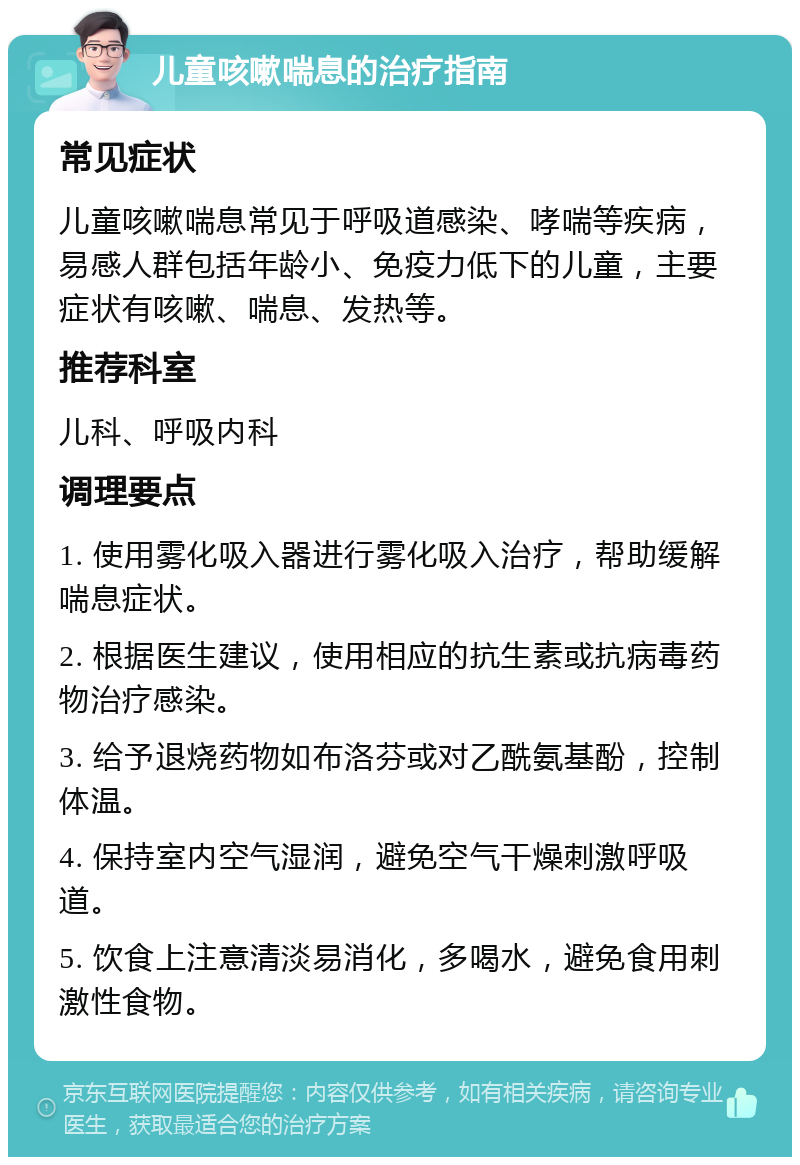 儿童咳嗽喘息的治疗指南 常见症状 儿童咳嗽喘息常见于呼吸道感染、哮喘等疾病，易感人群包括年龄小、免疫力低下的儿童，主要症状有咳嗽、喘息、发热等。 推荐科室 儿科、呼吸内科 调理要点 1. 使用雾化吸入器进行雾化吸入治疗，帮助缓解喘息症状。 2. 根据医生建议，使用相应的抗生素或抗病毒药物治疗感染。 3. 给予退烧药物如布洛芬或对乙酰氨基酚，控制体温。 4. 保持室内空气湿润，避免空气干燥刺激呼吸道。 5. 饮食上注意清淡易消化，多喝水，避免食用刺激性食物。