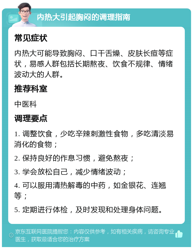 内热大引起胸闷的调理指南 常见症状 内热大可能导致胸闷、口干舌燥、皮肤长痘等症状，易感人群包括长期熬夜、饮食不规律、情绪波动大的人群。 推荐科室 中医科 调理要点 1. 调整饮食，少吃辛辣刺激性食物，多吃清淡易消化的食物； 2. 保持良好的作息习惯，避免熬夜； 3. 学会放松自己，减少情绪波动； 4. 可以服用清热解毒的中药，如金银花、连翘等； 5. 定期进行体检，及时发现和处理身体问题。