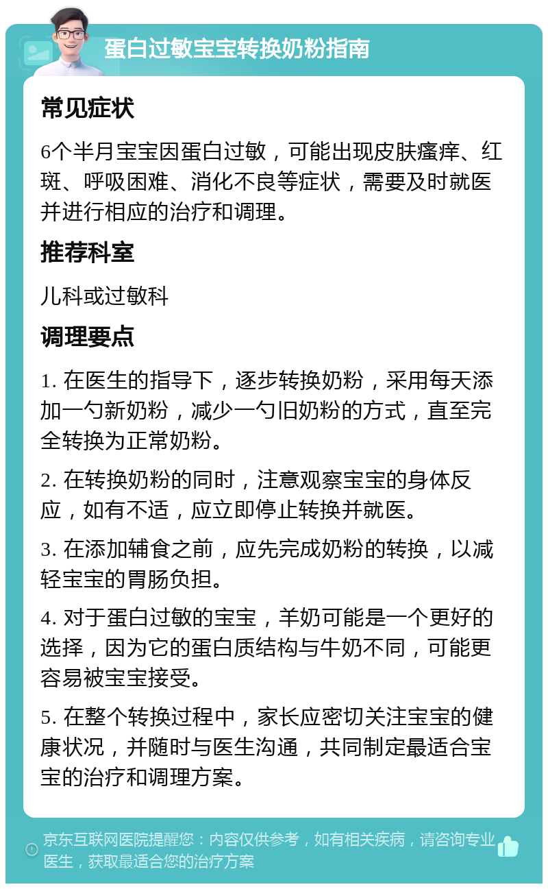 蛋白过敏宝宝转换奶粉指南 常见症状 6个半月宝宝因蛋白过敏，可能出现皮肤瘙痒、红斑、呼吸困难、消化不良等症状，需要及时就医并进行相应的治疗和调理。 推荐科室 儿科或过敏科 调理要点 1. 在医生的指导下，逐步转换奶粉，采用每天添加一勺新奶粉，减少一勺旧奶粉的方式，直至完全转换为正常奶粉。 2. 在转换奶粉的同时，注意观察宝宝的身体反应，如有不适，应立即停止转换并就医。 3. 在添加辅食之前，应先完成奶粉的转换，以减轻宝宝的胃肠负担。 4. 对于蛋白过敏的宝宝，羊奶可能是一个更好的选择，因为它的蛋白质结构与牛奶不同，可能更容易被宝宝接受。 5. 在整个转换过程中，家长应密切关注宝宝的健康状况，并随时与医生沟通，共同制定最适合宝宝的治疗和调理方案。