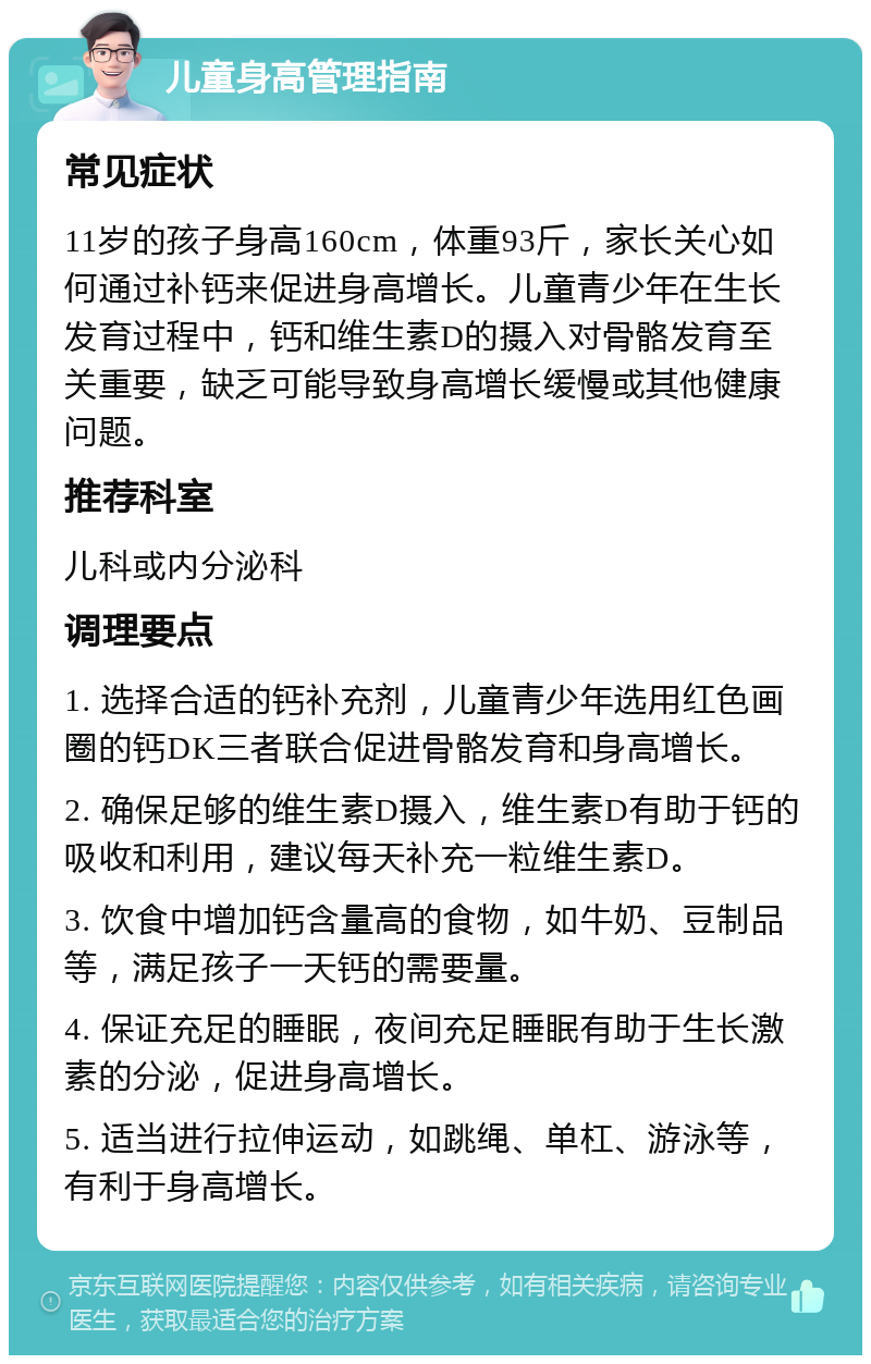 儿童身高管理指南 常见症状 11岁的孩子身高160cm，体重93斤，家长关心如何通过补钙来促进身高增长。儿童青少年在生长发育过程中，钙和维生素D的摄入对骨骼发育至关重要，缺乏可能导致身高增长缓慢或其他健康问题。 推荐科室 儿科或内分泌科 调理要点 1. 选择合适的钙补充剂，儿童青少年选用红色画圈的钙DK三者联合促进骨骼发育和身高增长。 2. 确保足够的维生素D摄入，维生素D有助于钙的吸收和利用，建议每天补充一粒维生素D。 3. 饮食中增加钙含量高的食物，如牛奶、豆制品等，满足孩子一天钙的需要量。 4. 保证充足的睡眠，夜间充足睡眠有助于生长激素的分泌，促进身高增长。 5. 适当进行拉伸运动，如跳绳、单杠、游泳等，有利于身高增长。