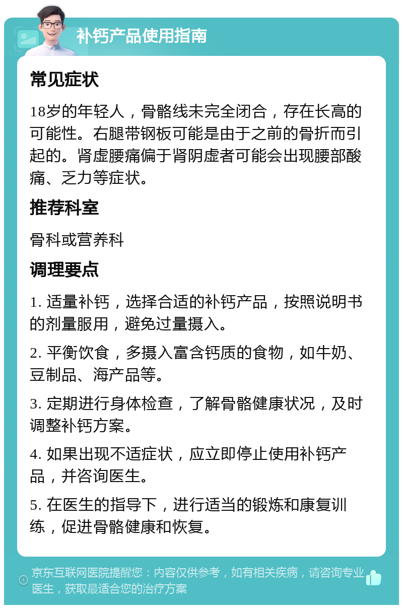 补钙产品使用指南 常见症状 18岁的年轻人，骨骼线未完全闭合，存在长高的可能性。右腿带钢板可能是由于之前的骨折而引起的。肾虚腰痛偏于肾阴虚者可能会出现腰部酸痛、乏力等症状。 推荐科室 骨科或营养科 调理要点 1. 适量补钙，选择合适的补钙产品，按照说明书的剂量服用，避免过量摄入。 2. 平衡饮食，多摄入富含钙质的食物，如牛奶、豆制品、海产品等。 3. 定期进行身体检查，了解骨骼健康状况，及时调整补钙方案。 4. 如果出现不适症状，应立即停止使用补钙产品，并咨询医生。 5. 在医生的指导下，进行适当的锻炼和康复训练，促进骨骼健康和恢复。