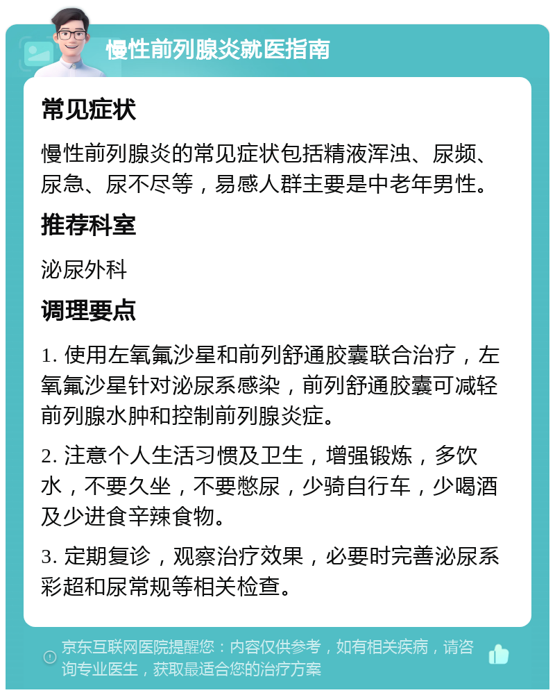 慢性前列腺炎就医指南 常见症状 慢性前列腺炎的常见症状包括精液浑浊、尿频、尿急、尿不尽等，易感人群主要是中老年男性。 推荐科室 泌尿外科 调理要点 1. 使用左氧氟沙星和前列舒通胶囊联合治疗，左氧氟沙星针对泌尿系感染，前列舒通胶囊可减轻前列腺水肿和控制前列腺炎症。 2. 注意个人生活习惯及卫生，增强锻炼，多饮水，不要久坐，不要憋尿，少骑自行车，少喝酒及少进食辛辣食物。 3. 定期复诊，观察治疗效果，必要时完善泌尿系彩超和尿常规等相关检查。