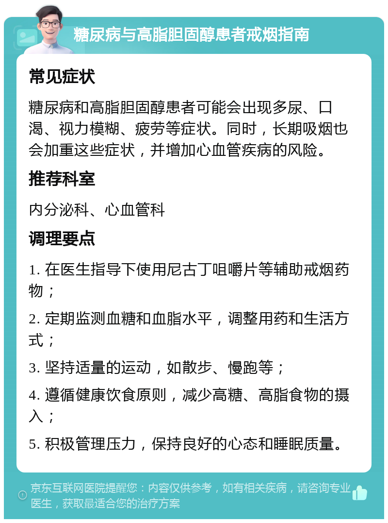 糖尿病与高脂胆固醇患者戒烟指南 常见症状 糖尿病和高脂胆固醇患者可能会出现多尿、口渴、视力模糊、疲劳等症状。同时，长期吸烟也会加重这些症状，并增加心血管疾病的风险。 推荐科室 内分泌科、心血管科 调理要点 1. 在医生指导下使用尼古丁咀嚼片等辅助戒烟药物； 2. 定期监测血糖和血脂水平，调整用药和生活方式； 3. 坚持适量的运动，如散步、慢跑等； 4. 遵循健康饮食原则，减少高糖、高脂食物的摄入； 5. 积极管理压力，保持良好的心态和睡眠质量。