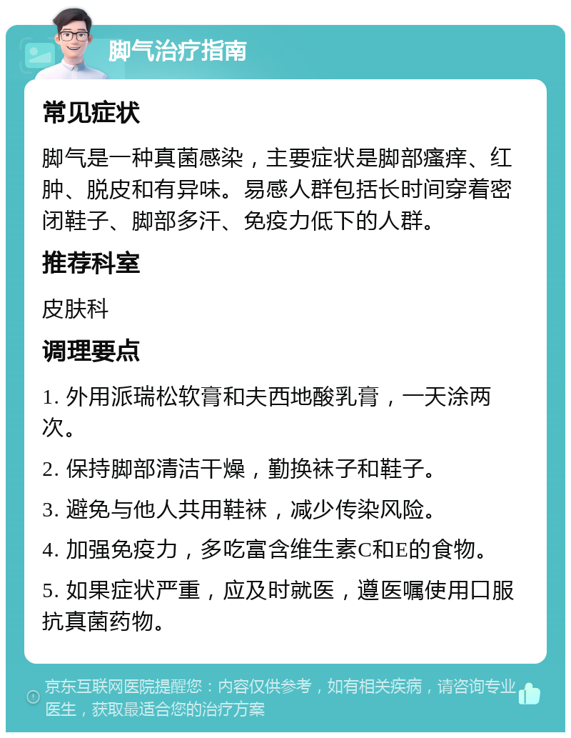 脚气治疗指南 常见症状 脚气是一种真菌感染，主要症状是脚部瘙痒、红肿、脱皮和有异味。易感人群包括长时间穿着密闭鞋子、脚部多汗、免疫力低下的人群。 推荐科室 皮肤科 调理要点 1. 外用派瑞松软膏和夫西地酸乳膏，一天涂两次。 2. 保持脚部清洁干燥，勤换袜子和鞋子。 3. 避免与他人共用鞋袜，减少传染风险。 4. 加强免疫力，多吃富含维生素C和E的食物。 5. 如果症状严重，应及时就医，遵医嘱使用口服抗真菌药物。