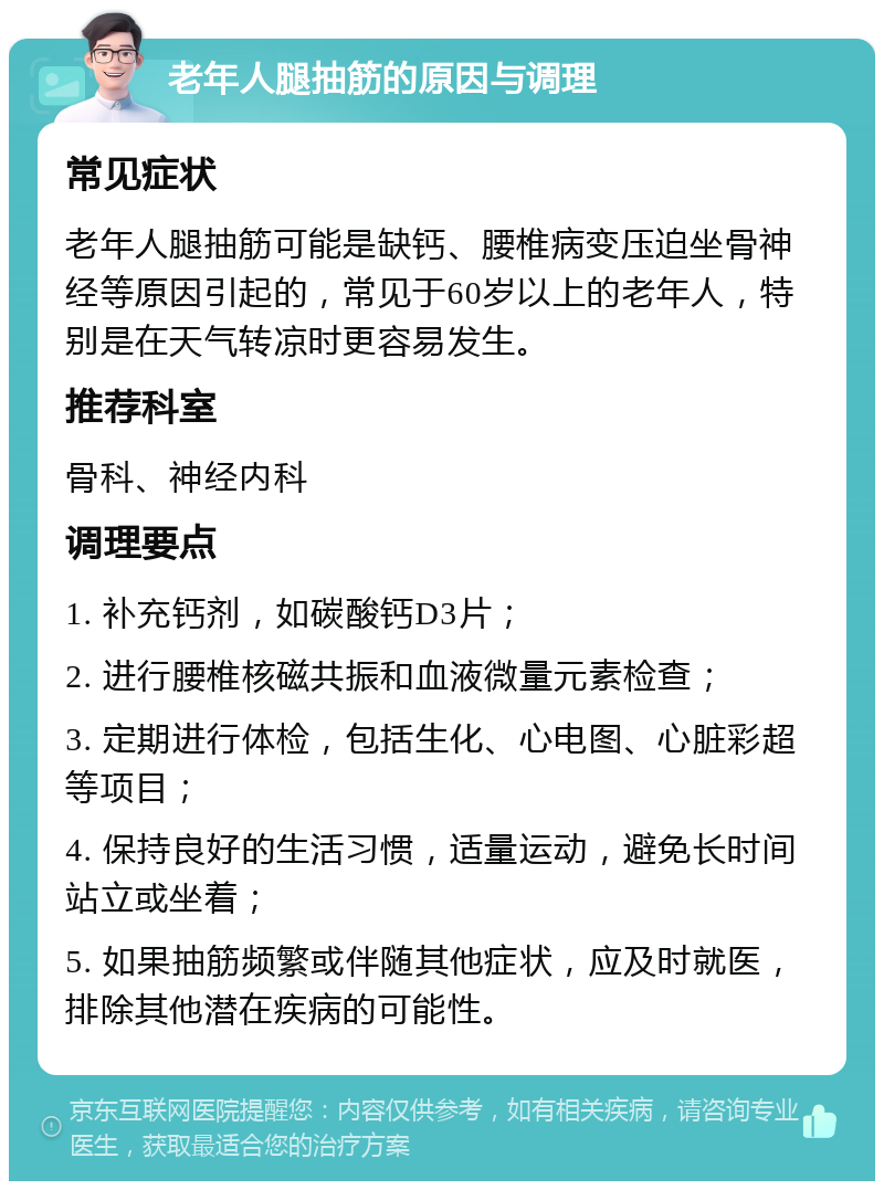 老年人腿抽筋的原因与调理 常见症状 老年人腿抽筋可能是缺钙、腰椎病变压迫坐骨神经等原因引起的，常见于60岁以上的老年人，特别是在天气转凉时更容易发生。 推荐科室 骨科、神经内科 调理要点 1. 补充钙剂，如碳酸钙D3片； 2. 进行腰椎核磁共振和血液微量元素检查； 3. 定期进行体检，包括生化、心电图、心脏彩超等项目； 4. 保持良好的生活习惯，适量运动，避免长时间站立或坐着； 5. 如果抽筋频繁或伴随其他症状，应及时就医，排除其他潜在疾病的可能性。