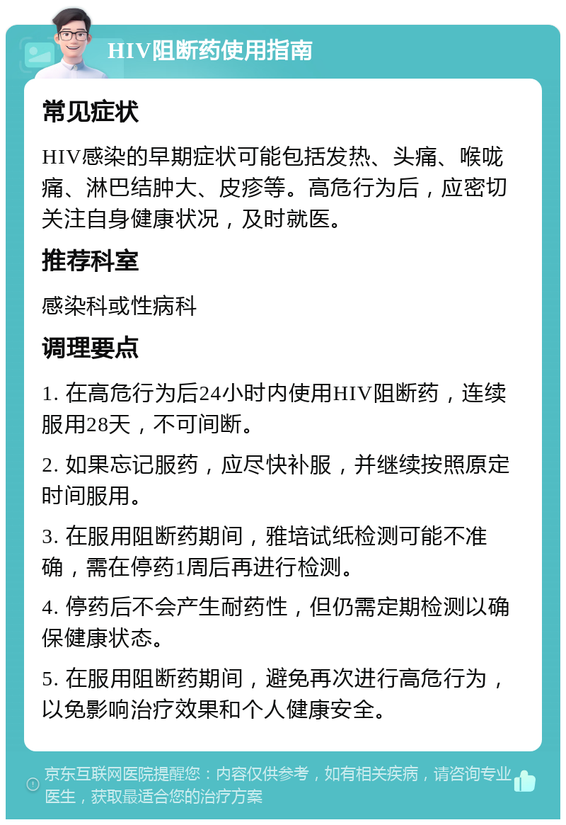 HIV阻断药使用指南 常见症状 HIV感染的早期症状可能包括发热、头痛、喉咙痛、淋巴结肿大、皮疹等。高危行为后，应密切关注自身健康状况，及时就医。 推荐科室 感染科或性病科 调理要点 1. 在高危行为后24小时内使用HIV阻断药，连续服用28天，不可间断。 2. 如果忘记服药，应尽快补服，并继续按照原定时间服用。 3. 在服用阻断药期间，雅培试纸检测可能不准确，需在停药1周后再进行检测。 4. 停药后不会产生耐药性，但仍需定期检测以确保健康状态。 5. 在服用阻断药期间，避免再次进行高危行为，以免影响治疗效果和个人健康安全。