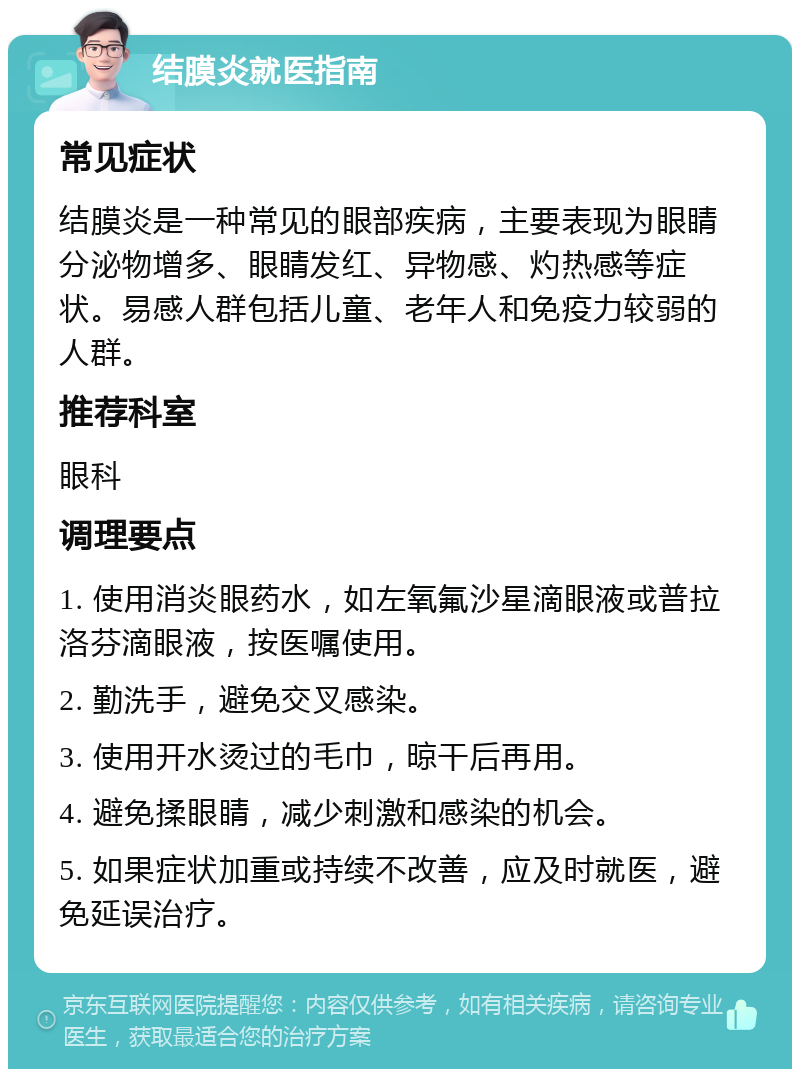 结膜炎就医指南 常见症状 结膜炎是一种常见的眼部疾病，主要表现为眼睛分泌物增多、眼睛发红、异物感、灼热感等症状。易感人群包括儿童、老年人和免疫力较弱的人群。 推荐科室 眼科 调理要点 1. 使用消炎眼药水，如左氧氟沙星滴眼液或普拉洛芬滴眼液，按医嘱使用。 2. 勤洗手，避免交叉感染。 3. 使用开水烫过的毛巾，晾干后再用。 4. 避免揉眼睛，减少刺激和感染的机会。 5. 如果症状加重或持续不改善，应及时就医，避免延误治疗。